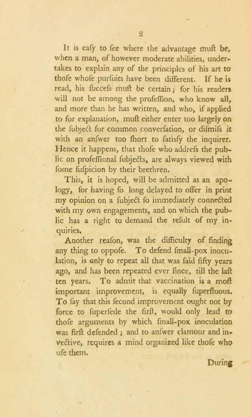 Q It is eafy to fee where the advantage muft be, when a man, of however moderate abilities, under- takes to explain any of the principles of his art to thofe whofe purfuits have been different. If he is read, his fuccefs muft be certain; for his readers will not be among the profeffion, who know all, and more than he has written, and who, if applied to for explanation, muft either enter too largely on the fubjed for common converfation, or difmifs it with an anfwer too fhort to fatisfy the inquirer. Hence it happens, that thofe who addrefs the pub- lic on profeffional fubjeds, are always viewed with fome fufpicion by their brethren. This, it is hoped, will be admitted as an apo- logy, for having fo long delayed to offer in print my opinion on a fubjed fo immediately conneded with my own engagements, and on which the pub- lic has a right to demand the refult of my in- quiries. Another reafon, was the difficulty of finding any thing to oppofe. To defend fmall-pox inocu- lation, is only to repeat all that was faid fifty years ago, and has been repeated ever fince, till the laft ten years. To admit that vaccination is a moft important improvement, is equally fuperfluous. To fay that this fecond improvement ought not by force to fuperfede the firft, would only lead to thofe arguments by which fmall-pox inoculation was firft defended s and to anfwer clamour and in- Vedive, requires a mind organized like thofe who ufe them, During