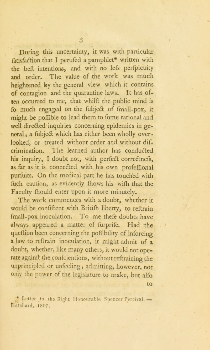 During this uncertainty, it was with particular fatisfadtion that I perufed a pamphlet* written with the belt intentions, and with no lefs perfpicuity and order. The value of the work was much heightened by the general view which it contains of contagion and the quarantine laws. It has of- ten occurred to me, that whiid the public mind is fo much engaged on the fubjedt of fmall-pox, it might be podible to lead them to fome rational and well diredted inquiries concerning epidemics in ge- neral j a fubjedt which has either been wholly over- looked, or treated without order and without dis- crimination. The learned author has condudted his inquiry, I doubt not, with perfedt corredtnefs, as far as it is connedted with his own profeflional purfuits. On the medical part he has touched with fuch caution, as evidently fhows his widi that the Faculty lhould enter upon it more minutely. The work commences with a doubt, whether it would be confident with Britifh liberty, to redrain fmall-pox inoculation. To me thefe doubts have always appeared a matter of furprife. Had the queftion been concerning the poffibility of inforcing a law to redrain inoculation, it might admit of a doubt, whether, like many others, it would not ope- rate againd the confcientious, without redraining the unprincipled or unfeeling; admitting, however, not only the power of the legislature to make, but alfo * Letter to the Right Honourable Spencer Percival. lint chard, IS07. to