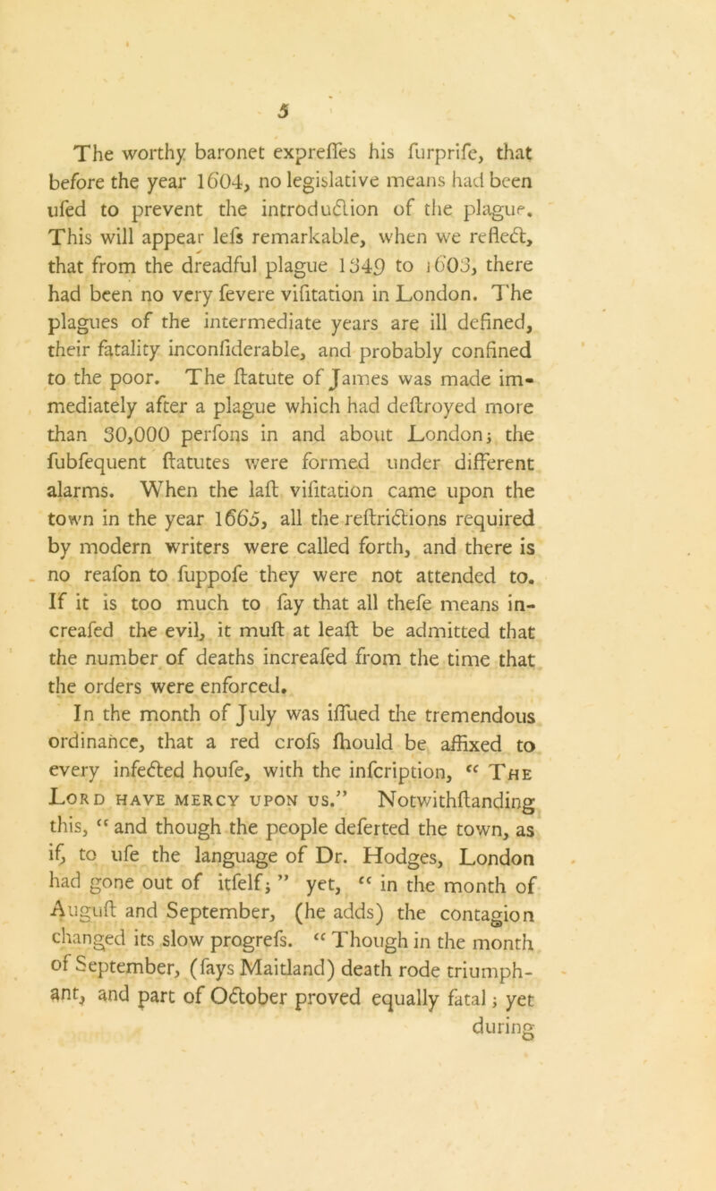 N 5 4 The worthy baronet exprefies his furprife, that before the year 1604, no legislative means had been ufed to prevent the introduction of the plague. This will appear lels remarkable, when we refleCt, that from the dreadful plague 1640 to i6'03, there had been no very fevere vifitation in London. 7'he plagues of the intermediate years are ill defined, their fatality inconfiderable, and probably confined to the poor. The ftatute of James was made im- mediately after a plague which had deftroyed more than 30,000 perfons in and about London j the fubfequent ftatutes were formed under different alarms. When the laft vifitation came upon the town in the year 1663, all the reftriCtions required by modern writers were called forth, and there is no reafon to fuppofe they were not attended to. If it is too much to fay that all thefe means in- creafed the evil, it muft at leaf! be admitted that the number of deaths increafed from the time that the orders were enforced. In the month of July was iffued the tremendous ordinance, that a red crofs fhould be affixed to every infeCted houfe, with the infcription, cc The Lord have mercy upon us.7’ Notwithflanding this, “ and though the people deferted the town, as if, to ufe the language of Dr. Hodges, London had gone out of itfelfj ” yet, cc in the month of Auguft and September, (he adds) the contagion changed its slow progrefs. “ Though in the month of September, (fays Maitland) death rode triumph- ant, and part of October proved equally fatal; yet during