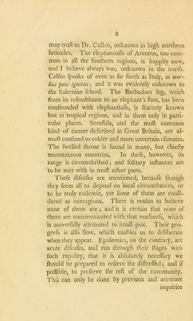 may truft to Dr. Cullen, unknown in high northern latitudes. The elephantiafis of Aretasus, too com- mon in all the fouthern regions, is happily now, and I believe always was, unknown in the north. Celfus fpeaks of even'as far fouth as Italy, as mor- bus pene ignotus; and it was evidently unknown to the Salernian fchool. The Barbadoes leg, which from its refemblance to an elephant’s foot, has been confounded with elephantiafis, is fcarcely known but in tropical regions, and in them only in parti- cular places. Scrofula, and the moft common kind of cancer defcribed in Great Britain, are al- moft confined to colder and more uncertain climates. The fwelled throat is found in many, but chiefly mountainous countries. In thefe, however, its range is circumfcribed; and folitary inftances are to be met with in moft other parts. Thefe difeafes are mentioned, becaufe though they feem all to depend on local circumftances, or to be truly endemic, yet fome of them are confi- dered as contagious. There is reafon to believe none of them are j and it is certain that none of them are communicated with that readinels, which is univerfally attributed to fmall-pox. Their pro- grefs is alfo flow, which enables us to deliberate when they appear. Epidemics, on the contrary, are acute difeafes, and run through their ftages with fuch rapidity, that it is abfolutely neceflary we fhould be prepared to relieve the diftrefled $ and if poflible, to preferve the reft of the community. This can only be done by previous and accurate inquiries