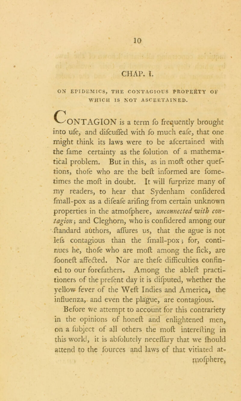 » ' ' A , . . ‘~ * CHAP. I. ON EPIDEMICS, THE CONTAGIOUS PROPERTY OF WHICH IS NOT ASCERTAINED. c C ONTAGION is a term fo frequently brought into ufe, and difcufled with fo much eafe, that one might think its laws were to be afcertained with the fame certainty as the folution of a mathema- tical problem. But in this, as in moft other ques- tions, thofe who are the belt informed are fome- times the moft in doubt. It will furprize many of my readers, to hear that Sydenham confidered fmall-pox as a difeafe arifing from certain unknown properties in the atmofphere, unconnected with con- tagion3 and Cleghorn, who is confidered among our flandard authors, allures us, that the ague is not lefs contagious than the fmall-pox; for, conti- nues he, thofe who are moft among the fick, are fooneft affedted. Nor are thefe difficulties confin- ed to our forefathers. Among the ableft practi- tioners of the prefent day it is difputed, whether the yellow fever of the Weft Indies and America, the influenza, and even the plague, are contagious. Before we attempt to account for this contrariety in the opinions of honeft and enlightened men, on a fubject of all others the moft interefting in this world, it is abfolutely neceflary that we Ihould attend to the fources and laws of that vitiated at- * * . mofphere.