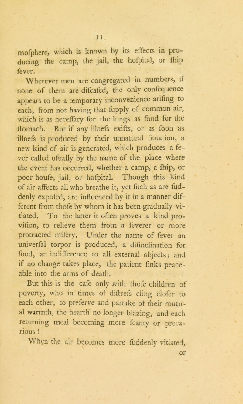 mofphere, which is known by its effects in pro- ducing the camp, the jail, the hofpital, or fhip fever. Wherever men are congregated in numbers, if none of them are difeafed, the only confequence appears to be a temporary inconvenience arifing to each, from not having that fupply of common air, which is as neceffary for the lungs as food for the Itomach. But if any iilnefs exifts, or as foon as illnefs is produced by their unnatural fituation, a new kind of air is generated, which produces a fe- ver called ufually by the name of the place where the event has occurred, whether a camp, a fhip, or poor houfe, jail, or hofpital. Though this kind of air affects all who breathe it, yet fuch as are fud- denly expofed, are influenced by it in a manner dif- ferent from thofe by whom it has been gradually vi- tiated. To the latter it often proves a kind pro- vifion, to relieve them from a feverer or more protracted mifery. Under the name of fever an univerfal torpor is produced, a difinciination for food, an indifference to all external objedts 3 and if no change takes place, the patient finks peace- able into the arms of death. But this is the cafe only .with thofe children of poverty, who in times of diftrefs cling defer to each other, to preferve and partake of their mutu- al warmth, the hearth no longer blazing, and each returning meal becoming more fcanty or preca- rious ! When the air becomes more fuddenly vitiated, or