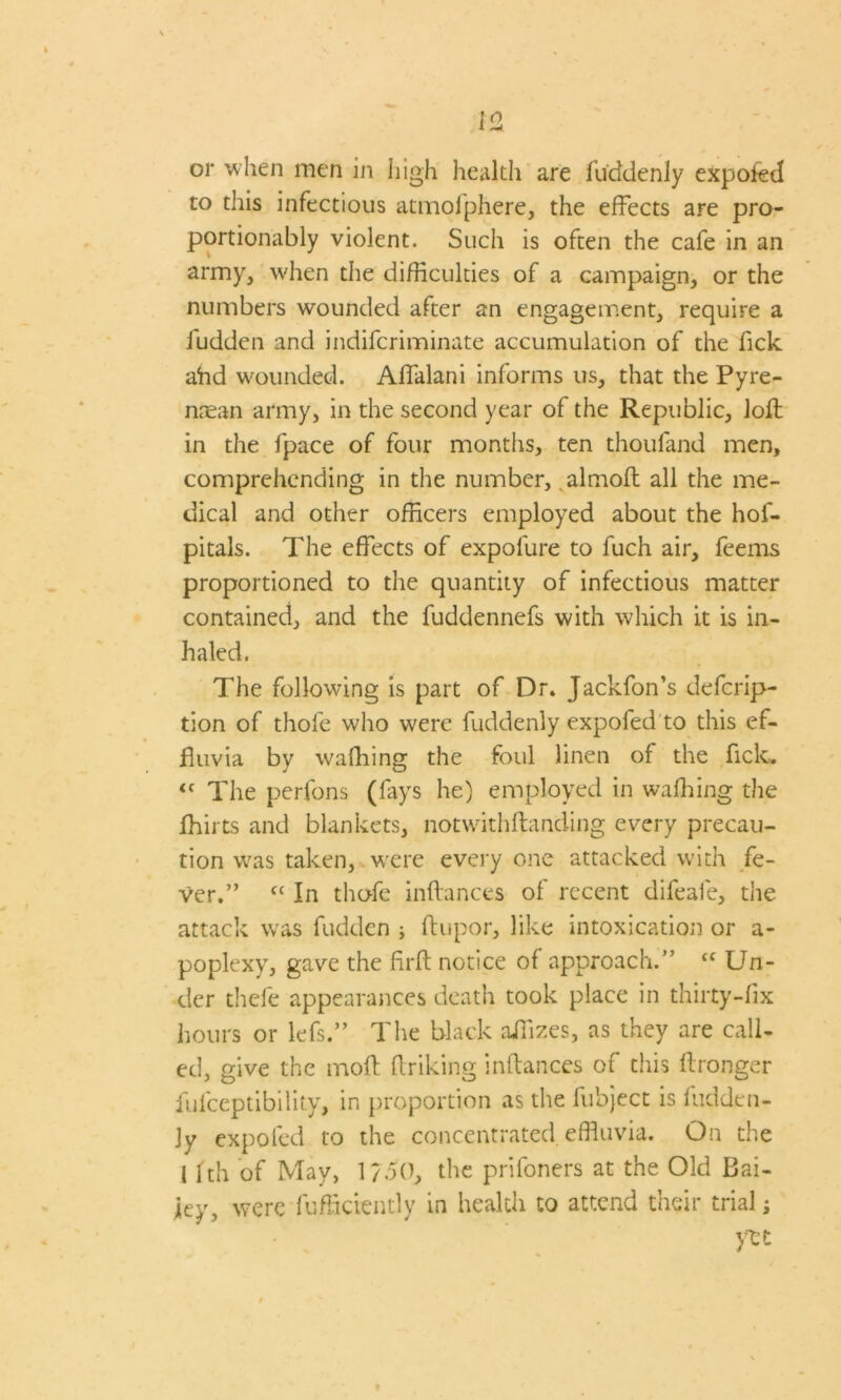 or when men in high health are Suddenly expoSed to this infectious atmolphere, the effects are pro- portionably violent. Such is often the cafe in an army, when the difficulties of a campaign, or the numbers wounded after an engagement, require a fudden and indifcriminate accumulation of the Tick ahd wounded. Affalani informs us, that the Pyre- nasan army, in the second year of the Republic, loft in the fpace of four months, ten thoufand men, comprehending in the number, almoft all the me- dical and other officers employed about the hos- pitals. The effects of expofure to fuch air, feems proportioned to the quantity of infectious matter contained, and the fuddennefs with which it is in- haled. The following is part of Dr. Jackfon’s descrip- tion of thofe who w;ere Suddenly expoSed to this ef- fluvia by waffiing the foul linen of the Sick. “ The perfons (fays he) employed in waffling the Shirts and blankets, notwithftanding every precau- tion was taken, were every one attacked with fe- ver.” ft In thofe inftances of recent difeafe, the attack was Sudden ; Stupor, like intoxication or a- poplexy, gave the firft notice of approach.” “ Un- der thefe appearances death took place in thirty-fix hours or lefs.” The black ailizes, as they are call- ed, give the molt Striking instances of this Stronger Susceptibility, in proportion as the Subject is Sudden- ly expoSed to the concentrated effluvia. On the 11th of May, 1/50, the prisoners at the Old Bai- ley, were Sufficiently in health to attend their trials yet