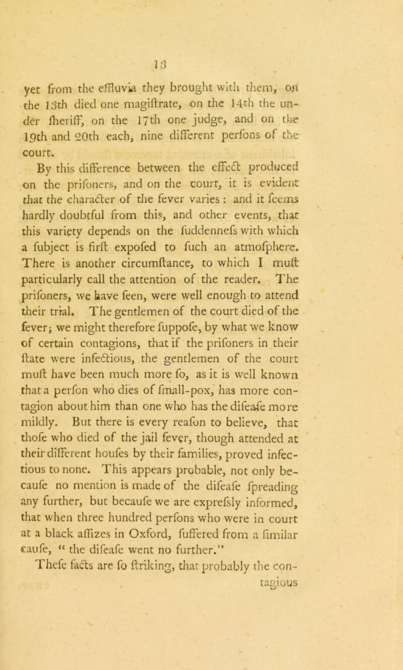 yet from the effluvia they brought with them, on the 13th died one magiftrate, on the 14th the un- der lheriff, on the 17th one judge, and on the lpth and 20th each, nine different perfons of the court. By this difference between the effed produced on the pril'oners, and on the court, it is evident that the charader of die fever varies : and it feems hardly doubtful from this, and other events, that this variety depends on the fuddennefs with which a fubject is firft expofed to fuch an atmofphere. There is another circumftance, to which I muff particularly call the attention of the reader. The prifoners, we have feen, were well enough to attend their trial. The gentlemen of the court died of the fever j we might therefore fuppofe, by what we know of certain contagions, that if the prifoners in their Hate were infedious, the gentlemen of the court muff have been much more fo, as it is well known that a perfon who dies of fmall-pox, has more con- tagion about him than one who has the difeafe more mildly. But there is every reafon to believe, that thofe who died of the jail fever, though attended at their different houfes by their families, proved infec- tious to none. This appears probable, not only be- caufe no mention is made of the difeafe fpreading any further, but becaufe we are exprefsly informed, that when three hundred perfons who were in court at a black affizes in Oxford, fuffered from a fimilar caufe, “ the difeafe went no further.” Thefe fads are fo linking, that probably the con- tagious