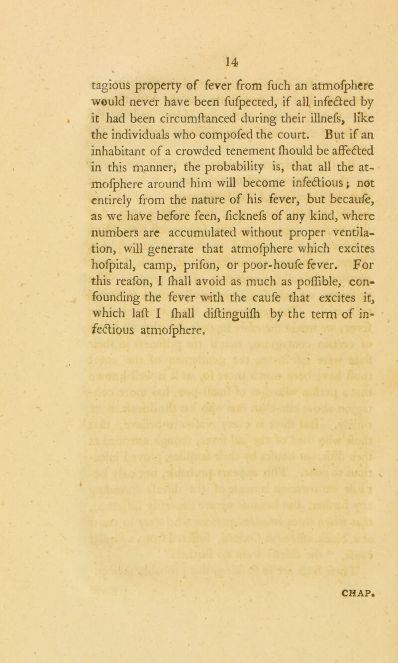 • tagious property of fever from fuch an atmofphere would never have been fufpected, if all infeCted by it had been circumftanced during their illnefs, like the individuals who compofed the court. But if an inhabitant of a crowded tenement fhould be affected in this manner, the probability is, that all the at- mofphere around him will become infectious; not entirely from the nature of his fever, but becaufe, as we have before feen, ficknefs of any kind, where numbers are accumulated without proper ventila- tion, will generate that atmofphere which excites hofpital, camp, prifon, or poor-houfe fever. For this reafon, I fhall avoid as much as poflible, con- founding the fever with the caufe that excites it, which iaft I fhall diftinguifh by the term of in- fectious atmofphere. 4