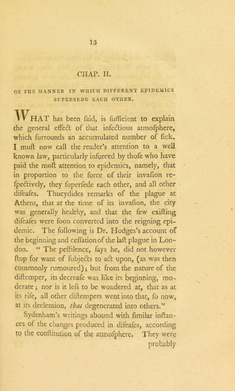 CHAP. II. or THE MANNER IN WHICH DIFFERENT EPIDEMICS SUPERSEDE EACH OTHER. W HAT has been faid, is fufficient to explain the general efFe6t of that infectious atmofphere, which furrounds an accumulated number of Tick. I muft now call the reader’s attention to a well known law, particularly inforced by thofe who have paid the molt attention to epidemics, namely, that in proportion to the force of their invafion re- fpe&ively, they fuperfede each other, and all other difeafes. Thucydides remarks of the plague at Athens, that at the time of its invafion, the city was generally healthy, and that the few exifting difeafes were foon converted into the reigning epi- demic. The following is Dr. Hodges’s account of the beginning and ceflation of the laft plague in Lon- don. “ The peftilence, fays he, did not however flop for want of fubjeCts to a£t upon, (as was then commonly rumoured); but from the nature of the diftemper, its decreafe was like its beginning, mo- derate ; nor is it lefs to be wondered at, that as at its rife, all other diftempers went into that, fo now, at its declension, that degenerated into others.” Sydenham’s writings abound with fimilar inftan- ces of the changes produced in difeafes, according to the conftitution of the atmofphere. They were probably