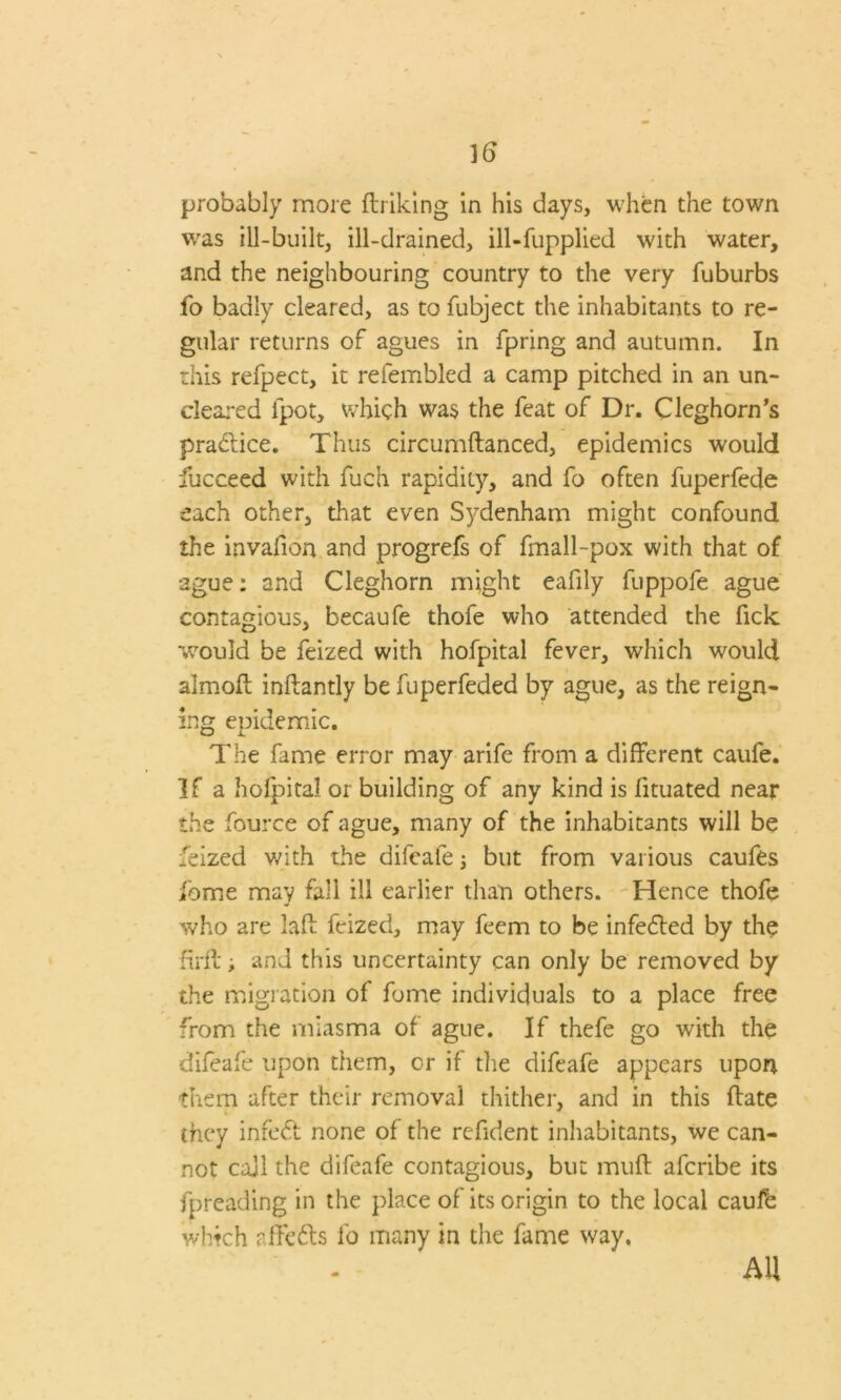 probably more ftriking in his days, when the town was ill-built, ill-drained, ill-fupplied with water, and the neighbouring country to the very fuburbs fo badly cleared, as to fubject the inhabitants to re- gular returns of agues in fpring and autumn. In this refpect, it refembled a camp pitched in an un- cleared ipot, which was the feat of Dr. Cleghorn’s practice. Thus circumftanced, epidemics would fucceed with fuch rapidity, and fo often fuperfede each other, that even Sydenham might confound the invafion and progrefs of fmall-pox with that of ague: and Cleghorn might eafily fuppofe ague contagious, becaufe thofe who attended the fick would be feized with hofpital fever, which would almoft inftantly be fuperfeded by ague, as the reign- ing epidemic. The fame error may arife from a different caufe. If a holpital or building of any kind is fituated near the fource of ague, many of the inhabitants will be feized with the difeafe; but from various caufes fome may fall ill earlier than others. Hence thofe who are laft feized, may feem to be infedted by the hi-fi; and this uncertainty can only be removed by the migration of fome individuals to a place free from the miasma of ague. If thefe go with the difeafe upon them, or if die difeafe appears upon them after their removal thither, and in this (late they inredt none of the refident inhabitants, we can- not call the difeafe contagious, but muft afcribe its fpreading in the place of its origin to the local caufe which affedts fo many in the fame way. AH