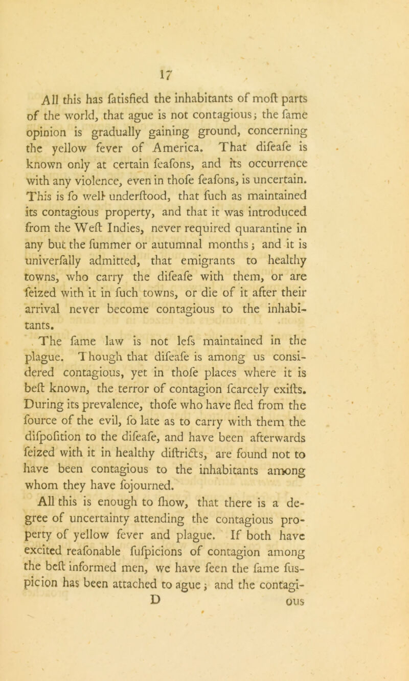 All this has fatisfied the inhabitants of moil parts of the world, that ague is not contagious; the fame opinion is gradually gaining ground, concerning the yellow fever of America. That difeafe is known only at certain feafons, and its occurrence with any violence, even in thofe feafons, is uncertain. This is fo well* underftood, that fuch as maintained its contagious property, and that it was introduced from the Weft Indies, never required quarantine in any but the fummer or autumnal months; and it is univerfally admitted, that emigrants to healthy towns, who carry the difeafe with them, or are feized with it in fuch towns, or die of it after their arrival never become contagious to the inhabi- tants. The fame law is not lefs maintained in the plague. Though that difeafe is among us consi- dered contagious, yet in thofe places where it is beft known, the terror of contagion fcarcely exifts. During its prevalence, thofe who have fled from the lource of the evil, fo late as to carry with them the difpofition to the difeafe, and have been afterwards feized with it in healthy diftridts, are found not to have been contagious to the inhabitants among whom they have fojourned. All this is enough to fliow, that there is a de- gree of uncertainty attending the contagious pro- perty of yellow fever and plague. If both have excited reafonable fufpicions of contagion among the beft informed men, we have feen the fame fus- picion has been attached to ague; and the contagi- D ou$