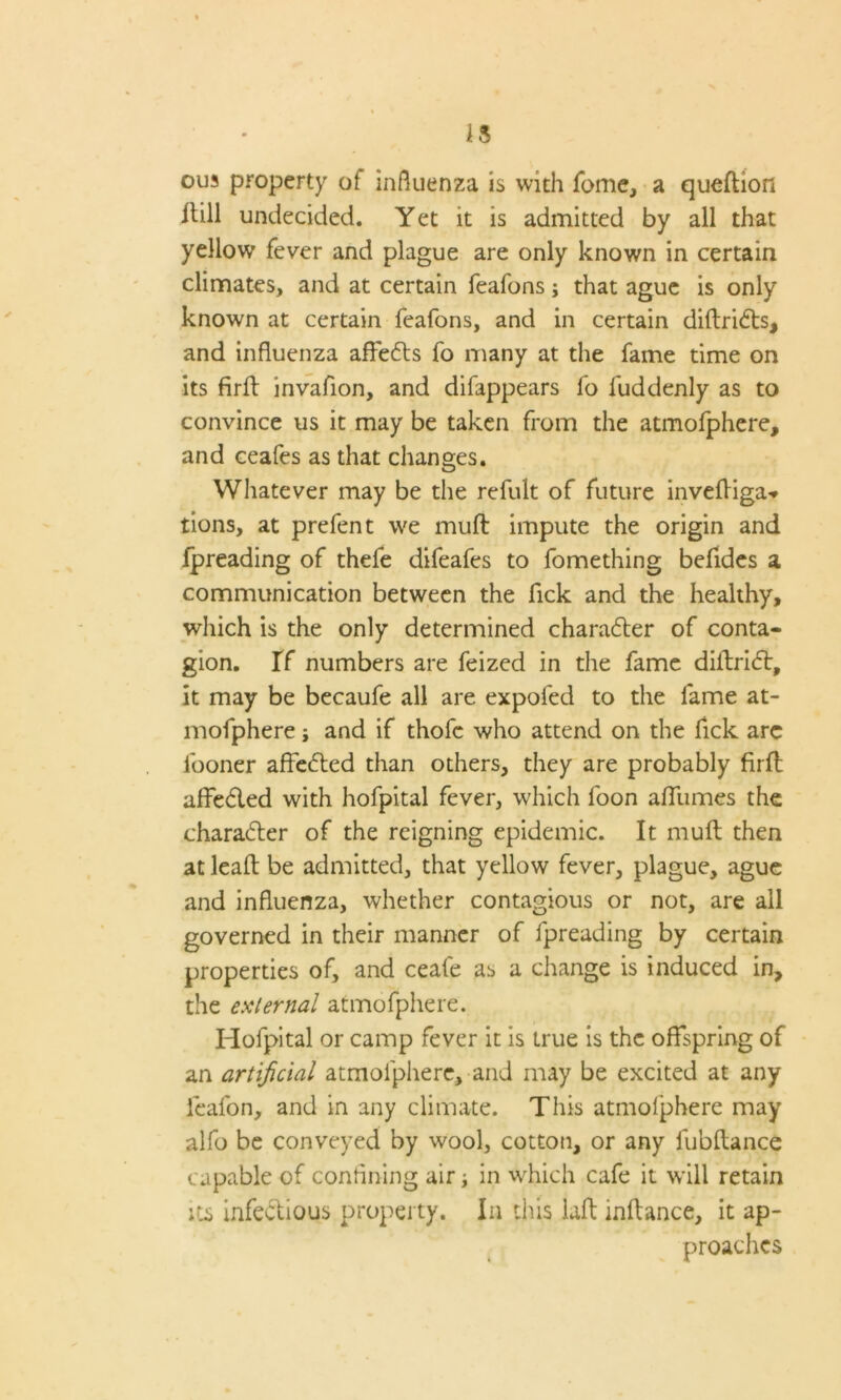 is ous property ot influenza is with Tome, a quedion dill undecided. Yet it is admitted by all that yellow' fever and plague are only known in certain climates, and at certain feafons; that ague is only known at certain feafons, and in certain didri<ds, and influenza affedts fo many at the fame time on its firft invafion, and difappears fo fuddenly as to convince us it may be taken from the atmofphere, and ceafes as that changes. Whatever may be the refult of future invediga* tions, at prefen t we muft impute the origin and fpreading of thefe difeafes to fomething befldes a communication between the fick and the healthy, which is the only determined character of conta- gion. If numbers are feized in the fame didribt, it may be becaufe all are expoled to the fame at- mofphere i and if thofc who attend on the fick arc fooner affetded than others, they are probably firll; affedled with hofpital fever, which loon afliimes the character of the reigning epidemic. It mult then at lead be admitted, that yellow fever, plague, ague and influenza, whether contagious or not, are all governed in their manner of fpreading by certain properties of, and ceafe as a change is induced in, the external atmofphere. Hofpital or camp fever it is true is the offspring of an artificial atmofphere, and may be excited at any feafon, and in any climate. This atmofphere may alfo be conveyed by wool, cotton, or any fubdance capable of confining air; in which cafe it will retain its infectious property. In this lad indance, it ap- proaches