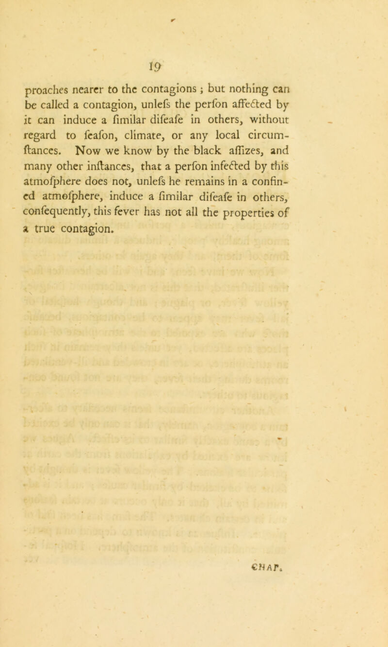 r- proaches nearer to the contagions; but nothing can be called a contagion, unlefs the perfon afFedted by it can induce a fimilar difeale in others, without regard to feafon, climate, or any local circum- ftances. Now we know by the black afiizes, and many other inftances, that a perfon infedted by this atmofphere does not, unlefs he remains in a confin- ed atmolphere, induce a fimilar difeafe in others, confequently, this fever has not all the properties of a true contagion. CNAJ\