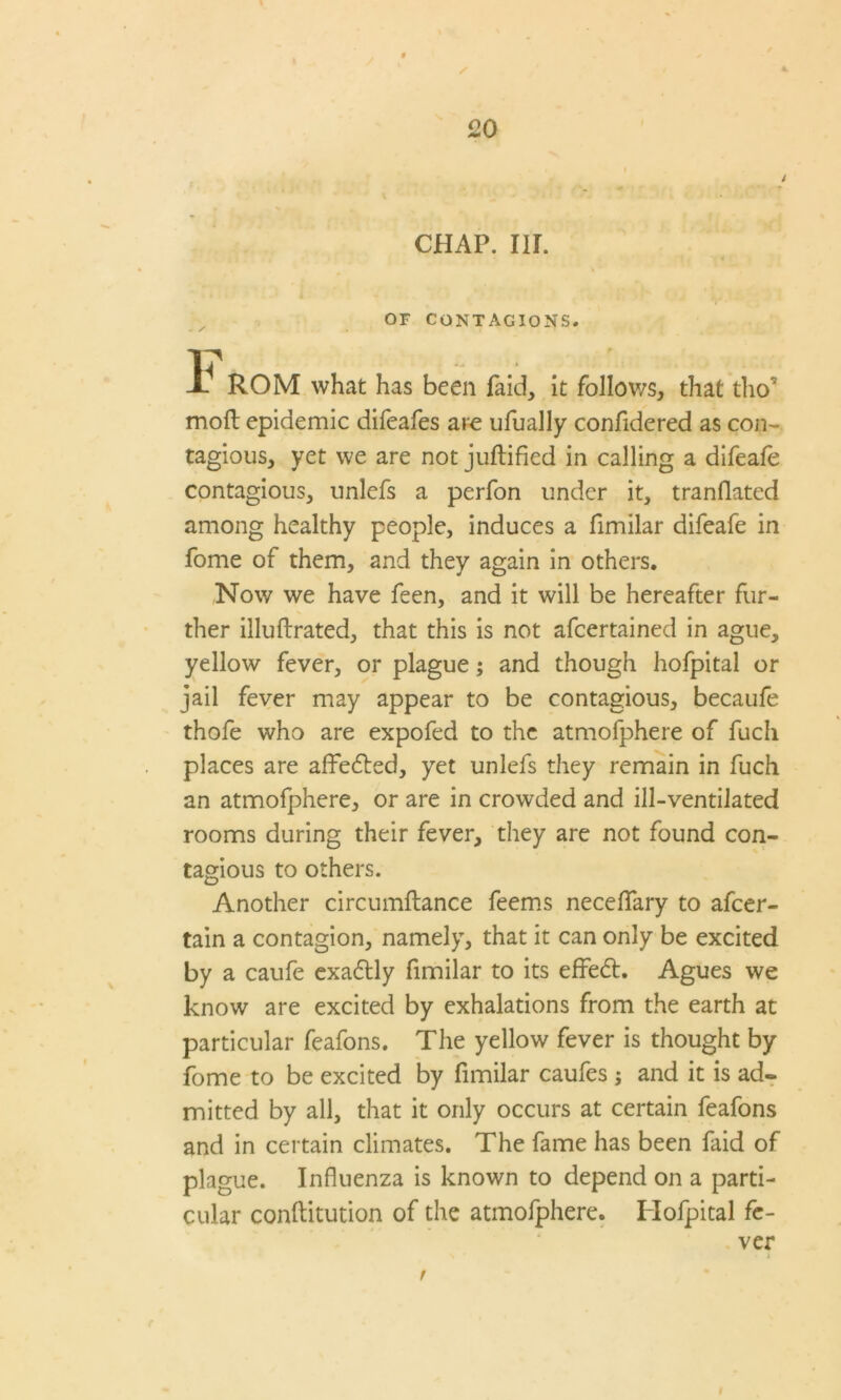 / 4 20 CHAP. IIL OF CONTAGIONS. Jb ROM what has been Paid, it follows, that tho~ moll epidemic difeafes are ufually confidered as con- tagious, yet we are not juflified in calling a difeafe contagious, unlefs a perfon under it, tranflated among healthy people, induces a fimilar difeafe in fome of them, and they again in others. Now we have feen, and it will be hereafter fur- ther illullrated, that this is not afcertained in ague, yellow fever, or plague; and though hofpital or jail fever may appear to be contagious, becaufe thofe who are expofed to the atmofphere of fuch places are affedled, yet unlefs they remain in fuch an atmofphere, or are in crowded and ill-ventilated rooms during their fever, they are not found con- tagious to others. Another circumllance feems necelfary to afcer- tain a contagion, namely, that it can only be excited by a caufe exadtly fimilar to its effedt. Agues we know are excited by exhalations from the earth at particular feafons. The yellow fever is thought by fome to be excited by fimilar caufes ; and it is ad. mitted by all, that it only occurs at certain feafons and in certain climates. The fame has been laid of plague. Influenza is known to depend on a parti- cular conllitution of the atmofphere. Hofpital fe- ver