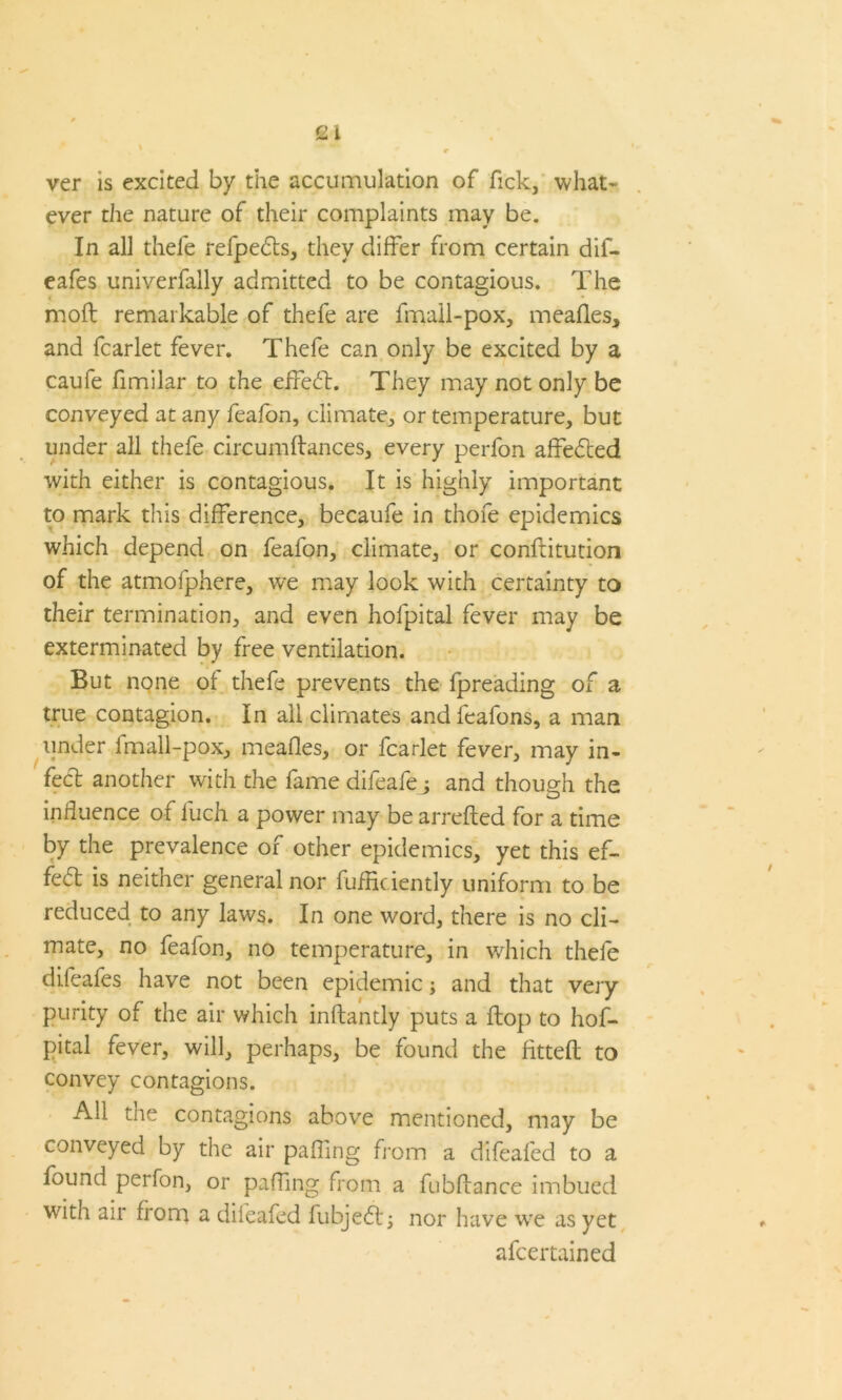 Qi ver is excited by the accumulation of fick, what- ever the nature of their complaints may be. In all thefe refpedts, they differ from certain dif- eafes univerfally admitted to be contagious. The moft remarkable of thefe are fmall-pox, meafles, and fcarlet fever. Thefe can only be excited by a caufe fimilar to the effedt. They may not only be conveyed at any feafon, climate, or temperature, but under all thefe circumflances, every perfon affedted with either is contagious. It is highly important to mark this difference, becaufe in thofe epidemics which depend on feafon, climate, or conftitution of the atmofphere, we may look with certainty to their termination, and even hofpital fever may be exterminated by free ventilation. But none of thefe prevents the fpreading of a true contagion. In all climates andfeafons, a man under fmall-pox, meafles, or fcarlet fever, may in- fect another with the fame difeafej and though the influence of fuch a power may be arrefted for a time by the prevalence of other epidemics, yet this ef- fect is neither general nor fuffic iently uniform to be reduced to any laws. In one word, there is no cli- mate, no feafon, no temperature, in which thefe difeafes have not been epidemic; and that very purity of the air which inflantly puts a flop to hof- pital fever, will, perhaps, be found the fitted to convey contagions. All the contagions above mentioned, may be conveyed by the air pafling from a difeafed to a found perfon, or paffing from a fubdance imbued with air from a difeafed fubjedt; nor have we as yet afcertained