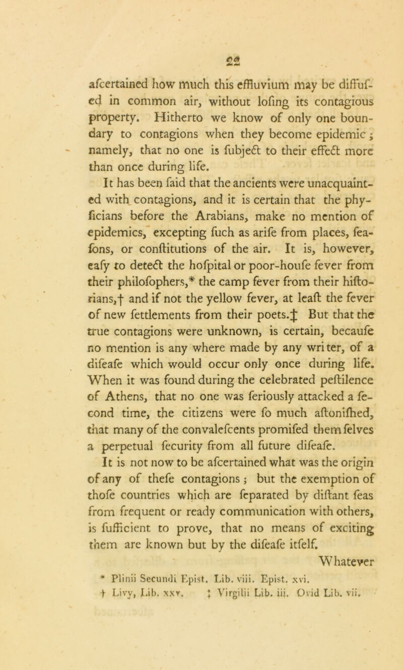 afcertained how much this effluvium may be diffluf- cd in common air, without lofing its contagious property. Hitherto we know of only one boun- dary to contagions when they become epidemic; namely, that no one is fubjeft to their effedl more than once during life. It has been faid that the ancients were unacquaint- ed with contagions, and it is certain that the phy- ficians before the Arabians, make no mention of epidemics, excepting fuch as arife from places, fea- fons, or conftitutions of the air. It is, however, eafy to deteft the hofpital or poor-houfe fever from their philofophers,* the camp fever from their hifto- rians,-)- and if not the yellow fever, at leaft the fever of new fettlements from their poets. J But that the true contagions were unknown, is certain, becaufe no mention is any where made by any writer, of a difeafe which would occur only once during life. When it was found during the celebrated peftilence of Athens, that no one was feriously attacked a fe- cond time, the citizens were fo much aftonifhed, that many of the convalefcents promifed themfelves a perpetual fecurity from all future difeafe. It is not now to be afcertained what was the origin of any of thefe contagions; but the exemption of thofe countries which are feparated by diftant feas from frequent or ready communication with others, is fufficient to prove, that no means of exciting them are known but by the difeafe itfelf. Whatever * Plinii Secundi Epist. Lib. viii. Epist. xvi.