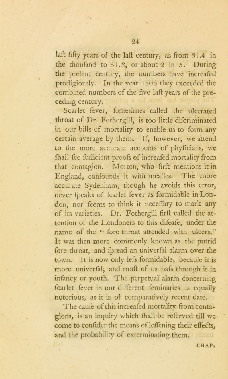 taft fifty years of the laft century, as from 3 1.4 in the thoufand to ,5 1.3, or about 2 in 5. During the prefent century, the numbers have increafed prodigiously. In the year 1808 they exceeded the combined numbers of the five laft years of the pre- ceding century. Scarlet fever, fometimes called the ulcerated throat of Dr, Fothergill, is too little difcriminated in our bills of mortality to enable us to form any certain average by them. If, however, we attend to the more accurate accounts of phyficians, we fhall fee fufficient proofs of increafed mortality from that contagion. Morton, who firft mentions it in England, confounds it with mealies. The more accurate Sydenham, though he avoids this error, never fpeaks of fcarlet fever as formidable in Lon- don, nor feems to think it neceflfary to mark any of its varieties. Dr. Fothergill firft called the at- tention of the Londoners to this difeafe, under the name of the ct fore throat attended with ulcers.” It was then more commonly known as the putrid fore throat, and fpread an univerfal alarm over the town. It is now only lefs formidable, becaule it is more univerfal, and moft of us pafs through it in infancy or youth. The perpetual alarm concerning fcarlet fever in our different feminaries is equally notorious, as it is of comparatively recent date. The caufe of this increafed mortality from conta- gions, is an inquiry which fhall be referved till we come to confider the means of leftening their effe&s, and the probability of exterminating them. CHAP,