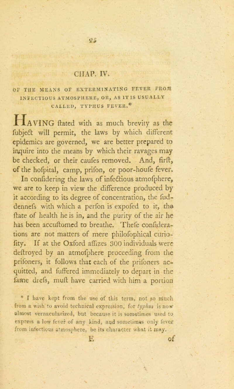 CHAP, IV. OF THE MEANS OF EXTERMINATING FEVER FROM INFECTIOUS ATMOSPHERE, OR, AS IT IS USUALLY CALLED, TYPHUS FEVER.# Having dated with as much brevity as the fubjeft will permit, the laws by which different epidemics are governed, we are better prepared to inquire into the means by which their ravages may be checked, or their caufes removed. And, firft, of the hofpital, camp, prifon, or poor-houfe fever. In confidering the laws of infedtious atmofphere, we are to keep in view the difference produced by it according to its degree of concentration, the fud- dennefs with which a perfon is expofed to it, th& date of health he is in, and the purity of the air he has been accudomed to breathe. Thefe confidera- tions are not matters of mere philofophical ciirio- fity. If at the Oxford affizes 300 individuals were dedroyed by an atmofphere proceeding from the prifoners, it follows that each of the prifoners ac- quitted, and fuffered immediately to depart in the fame chefs, mull have carried with him a portion * I have kept from the use of this term, not go rriuch from a wish to avoid technical expression, for typhus is now almost vernacularized, but because it is sometimes used to express a low fever of any kind, and sometimes only fever from infectious atmosphere, be its character what it may. E of