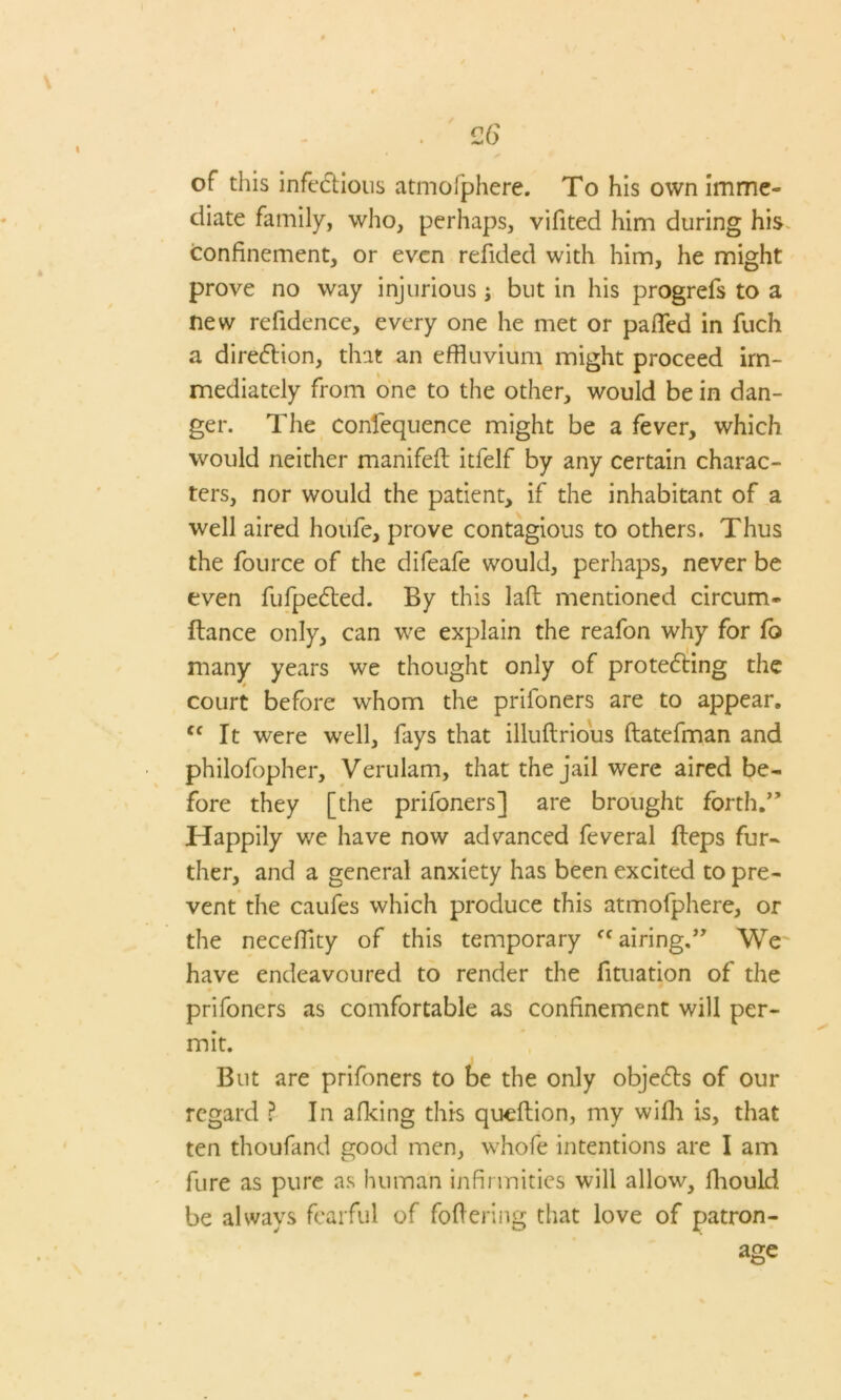 of this infectious atmofphere. To his own imme- diate family, who, perhaps, vifited him during his confinement, or even refided with him, he might prove no way injurious j but in his progrefs to a new refidence, every one he met or pafled in fuch a direction, that an effluvium might proceed im- mediately from one to the other, would be in dan- ger. The confequence might be a fever, which would neither manifeft itfelf by any certain charac- ters, nor would the patient, if the inhabitant of a well aired houfe, prove contagious to others. Thus the fource of the difeafe would, perhaps, never be even fufpe&ed. By this laft mentioned circum- fiance only, can we explain the reafon why for fo many years we thought only of protecting the court before whom the priloners are to appear. cc It were well, fays that illuftrious ftatefman and philofopher, Verulam, that the jail were aired be- fore they [the prifoners] are brought forth.” Happily we have now advanced feveral fleps fur- ther, and a general anxiety has been excited to pre- vent the caufes which produce this atmofphere, or the neceflity of this temporary airing.” We have endeavoured to render the fituation of the prifoners as comfortable as confinement will per- mit. But are prifoners to be the only objects of our regard ? In afking this queflion, my wilh is, that ten thoufand good men, whofe intentions are I am fure as pure as human infirmities will allow, fhould be always fearful of foftcring that love of patron-