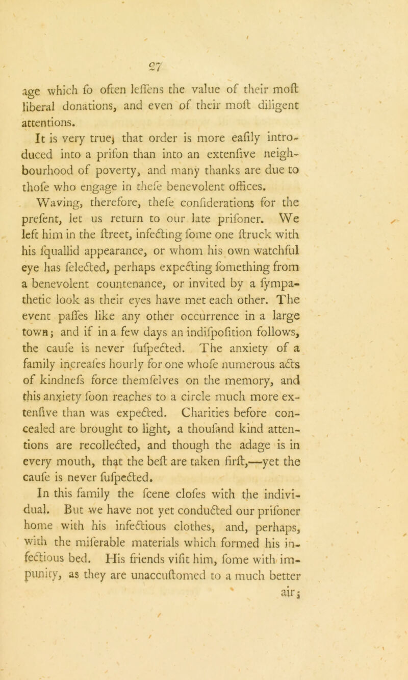 / 27 age which fo often Mens the value of their moft liberal donations, and even of their moft diligent attentions. It is very true* that order is more eafily intro- duced into a prifon than into an extenfive neigh- bourhood of poverty, and many thanks are due to thole who engage in thefe benevolent offices. Waving, therefore, thefe confiderations for the prefent, let us return to our late prifoner. We left him in the ftreet, infecting fome one (truck with his fquallid appearance, or whom his own watchful eye has fcleCted, perhaps expecting fomething from a benevolent countenance, or invited by a fympa- thetic look as their eyes have met each other. The event palTes like any other occurrence in a large town; and if in a few days an indifpofttion follows, the caufe is never fufpeCted. The anxiety of a family increales hourly for one whofe numerous aCts of kindnefs force themfelves on the memory, and this anxiety loon reaches to a circle much more ex- tenfive than was expected. Charities before con- cealed are brought to light, a thoufand kind atten- tions are recollected, and though the adage is in every mouth, that the belt are taken firft,—yet the caufe is never fufpeCted. In this family the feene clofes with the indivi- dual. But we have not yet conducted our prifoner home with his infectious clothes, and, perhaps, with the milerable materials which formed his in- fectious bed. His friends vifit him, fome with im- punity, as they are unaccuftomed to a much better air 5 / /