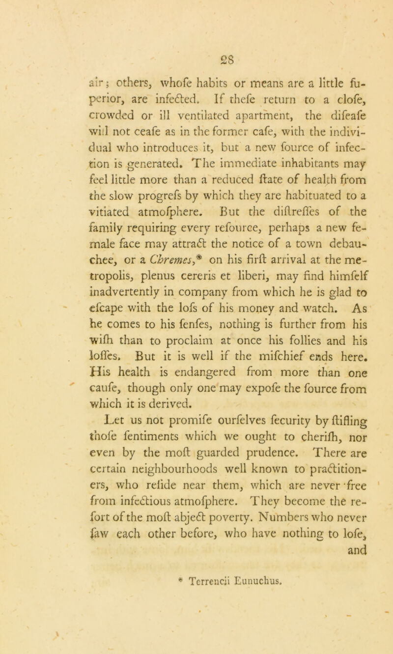 air; others, whofe habits or means are a little fu- perior, are infected* If thefe return to a clofe, crowded or ill ventilated apartment, the difeafe will not ceafe as in the former cafe, with the indivi- dual who introduces it, but a new fource of infec- tion is generated. The immediate inhabitants may feel little more than a reduced Hate of health from the slow progrefs by which they are habituated to a vitiated atmofphere. But the diftrefles of the family requiring every refource, perhaps a new fe- male face may attraCt the notice of a towrn debau- chee, or a Chremcs,* on his firfb arrival at the me- tropolis, plenus cereris et liberi, may find himfclf inadvertently in company from which he is glad to efcape with the lofs of his money and watch. As he comes to his fenfes, nothing is further from his wifh than to proclaim at once his follies and his Ioffes, But it is well if the mifchief ends here. His health is endangered from more than one caufe, though only one may expofe the fource from which it is derived. Let us not promife ourfelves fecurity by ftifling thole fentiments which we ought to cherifh, nor even by the molt guarded prudence. There are certain neighbourhoods well known to practition- ers, who relide near them, which are never 'free from infcdtious atmofphere. They become the re- fort of the molt abjeCt poverty. Numbers who never faw each other before, who have nothing to lofe, and * Terreneii Eunuclnis.