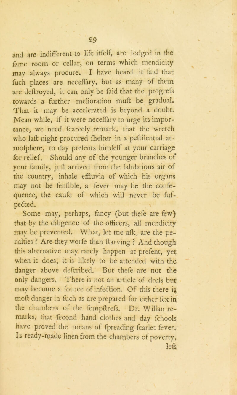 and are indifferent to life itfelf, are lodged in the fame room or cellar, on terms which mendicity may always procure. I have heard it faid that fuch places are neceflary, but as many of them are deftroyed, it can only be faid that the progrefs towards a further melioration muff be gradual. That it may be accelerated is beyond a doubt. Mean while, if it were neceffary to urge its impor- tance, wre need fcarcely remark, that the wretch who laft night procured fhelter in a peftilential at- mofphere, to day prefents himfelf at your carriage for relief. Should any of the younger branches of your family, juft arrived from the falubrious air of the country, inhale effluvia of which his organs may not be fenfible, a fever may be the confe- quence, the caule of which will never be fuf- peded. Some may, perhaps, fancy (but thefe are few) that by the diligence of the officers, all mendicity may be prevented. What, let me afk, are the pe- nalties ? Are they worfe than ftarving ? And though this alternative may rarely happen at prefent, yet when it does, it is likely to be attended with the danger above deferibed. But thefe are not the only dangers. There is not an article of drefs but may become a fource of infedion. Of this there is moft danger in fuch as are prepared for either fex in the chambers of the feinpftrefs. Dr. Willan re- marks, that fecond hand clothes and day fchools have proved the means of fpreading fcarlet fever. Is ready-made linen from the chambers of poverty, left