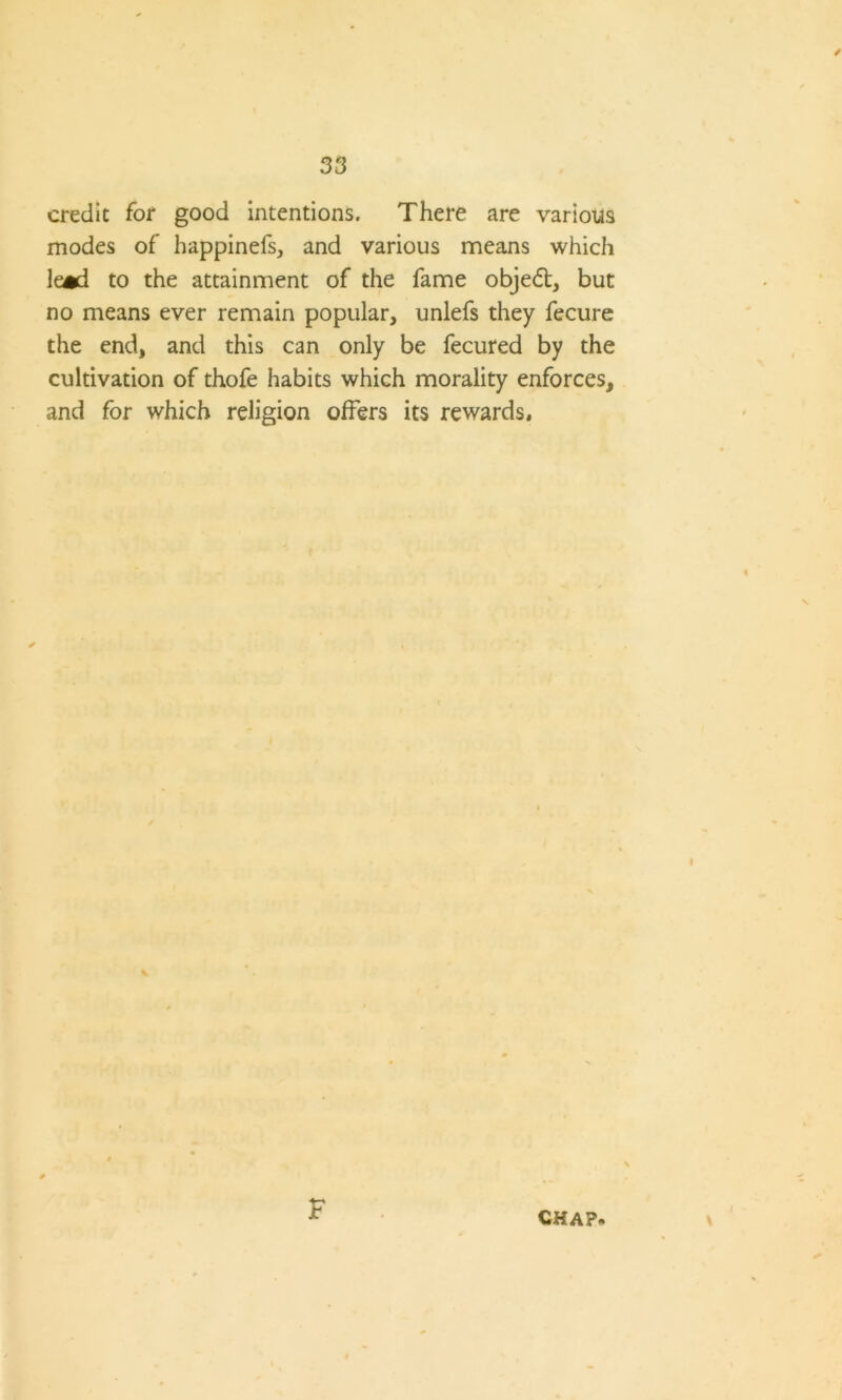 / 33 credit for good intentions. There are various modes of happinefs, and various means which lead to the attainment of the fame objedt, but no means ever remain popular, unlefs they fecure the end, and this can only be fecured by the cultivation of thofe habits which morality enforces, and for which religion offers its rewards. t F /