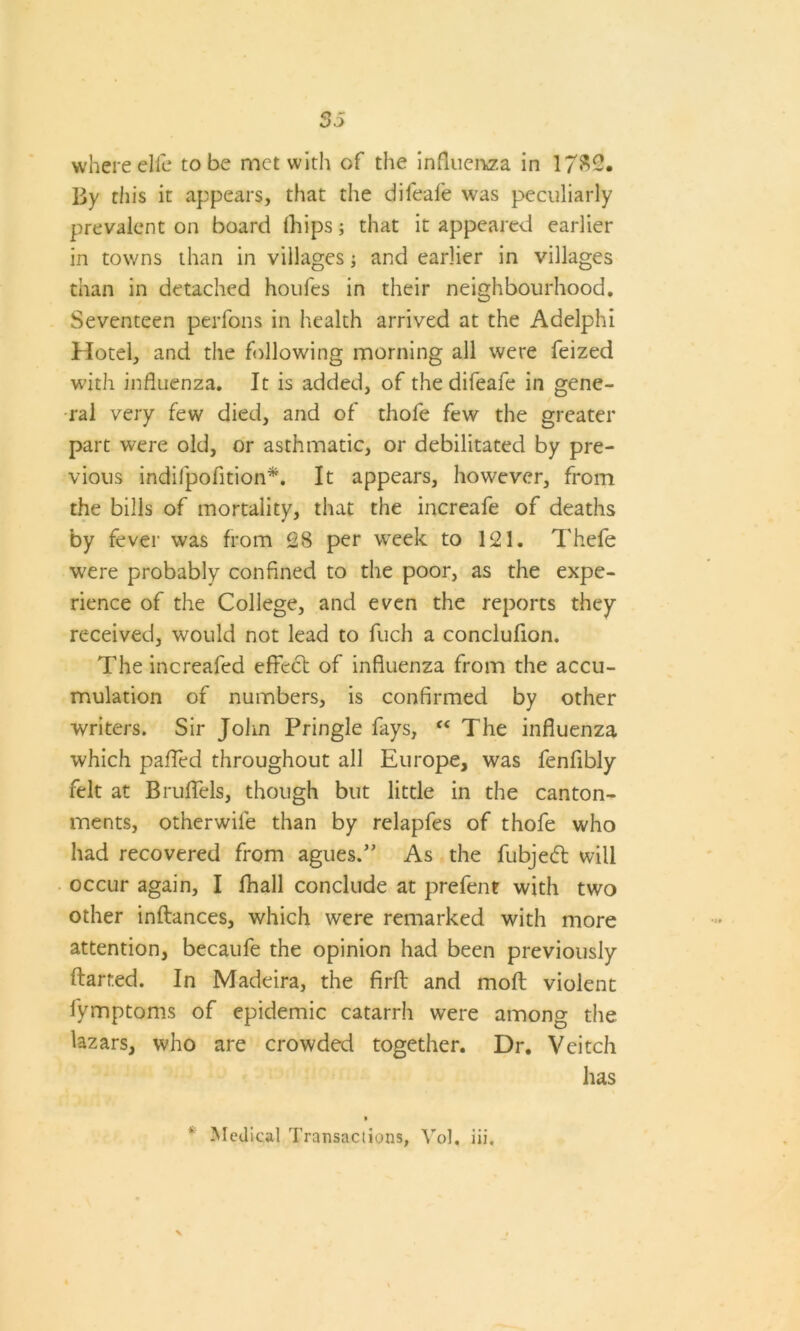 where elfe to be met with of the influenza in 17$2. By this it appears, that the dileafe was peculiarly prevalent on board ihips; that it appeared earlier in towns than in villages; and earlier in villages than in detached houfes in their neighbourhood. Seventeen perfons in health arrived at the Adelphi Hotel, and the following morning all were feized with influenza. It is added, of the difeafe in gene- ral very few died, and of thofe few the greater part were old, or asthmatic, or debilitated by pre- vious indifpofition*. It appears, however, from the bills of mortality, that the increafe of deaths by fever was from 2S per week to 121. Thefe were probably confined to the poor, as the expe- rience of the College, and even the reports they received, would not lead to fuch a conclufion. The increaled effect of influenza from the accu- mulation of numbers, is confirmed by other writers. Sir John Pringle fays, “ The influenza which palled throughout all Europe, was fenflbly felt at Bruffels, though but little in the canton- ments, otherwile than by relapfes of thofe who had recovered from agues.” As the fubjedt will occur again, I fhall conclude at prefent with two other inftances, which were remarked with more attention, becaufe the opinion had been previously ftarted. In Madeira, the firfl and molt violent fymptoms of epidemic catarrh were among the Uzars, who are crowded together. Dr. Veitch has Medical Transactions, Vol. iii.