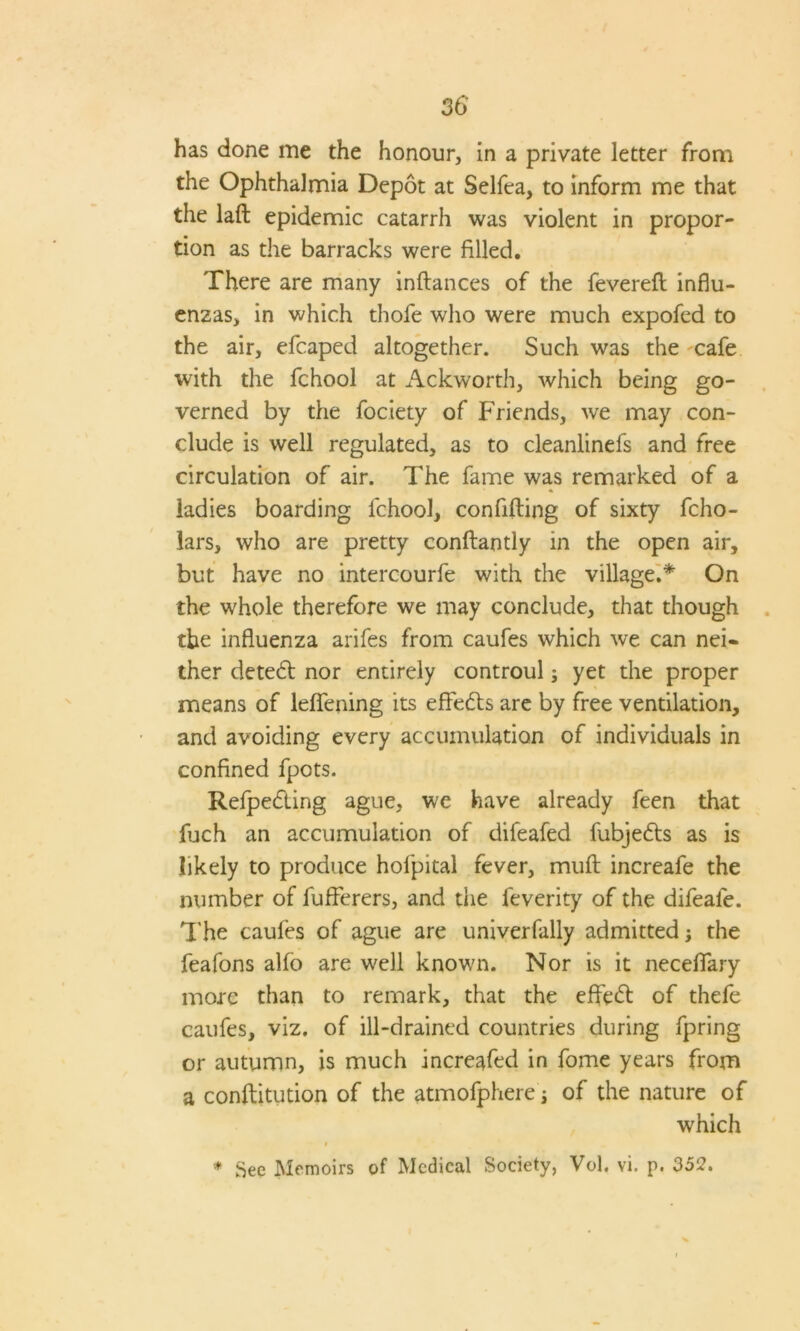 has done me the honour, in a private letter from the Ophthalmia Depot at Selfea, to inform me that the lad epidemic catarrh was violent in propor- tion as the barracks were filled. There are many indances of the fevered influ- enzas, in which thofe who were much expofed to the air, efcaped altogether. Such was the cafe with the fchool at Ackworth, which being go- verned by the fociety of Friends, we may con- clude is well regulated, as to cleanlinefs and free circulation of air. The fame was remarked of a ladies boarding fchool, confiding of sixty fcho- lars, who are pretty condantly in the open air, but have no intercourfe with the village.* On the whole therefore we may conclude, that though the influenza arifes from caufes which we can nei- ther detect nor entirely controul; yet the proper means of leffening its efFeds are by free ventilation, and avoiding every accumulation of individuals in confined fpots. Relpeding ague, we have already feen that fuch an accumulation of difeafed fubjeds as is likely to produce hofpital fever, mud increafe the number of fufferers, and the feverity of the difeafe. The caufes of ague are univerfally admitted; the feafons alfo are well known. Nor is it neceffary more than to remark, that the effed of thefe caufes, viz. of ill-drained countries during fpring or autumn, is much increafed in fome years from a conditution of the atmofphere j of the nature of which i * See Memoirs of Medical Society, Vol. vi. p. 352.