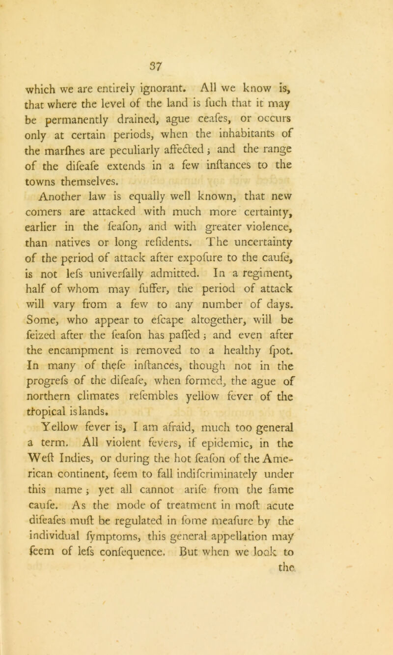 which we are entirely ignorant. All we know is, that where the level of the land is fuch that it may be permanently drained, ague ceafes, or occurs only at certain periods, when the inhabitants of the marlhes are peculiarly afte&ed and the range of the difeafe extends in a few inftances to the towns themselves. Another law is equally well known, that new comers are attacked with much more certainty, earlier in the feafon, and with greater violence, than natives or long refidents. The uncertainty of the period of attack after expofure to the caufe, is not lefs univerfally admitted. In a regiment, half of whom may fuffer, the period of attack will vary from a few to any number of days. Some, who appear to efcape altogether, will be feized after the feafon has palled; and even after the encampment is removed to a healthy fpot. In many of thefe inftances, though not in the progrefs of the difeafe, when formed, the ague of northern climates refembles yellow fever of the tfopical islands. Yellow fever is, I am afraid, much too general a term. All violent fevers, if epidemic, in the Weft Indies, or during the hot feafon of the Ame- rican continent, feem to fall indiferiminately under this name ; yet all cannot arife from the lame caufe. As the mode of treatment in moft acute difeafes muft be regulated in lome meafure by the individual fymptoms, this general appellation may feem of lefs confequence. But when we look to the
