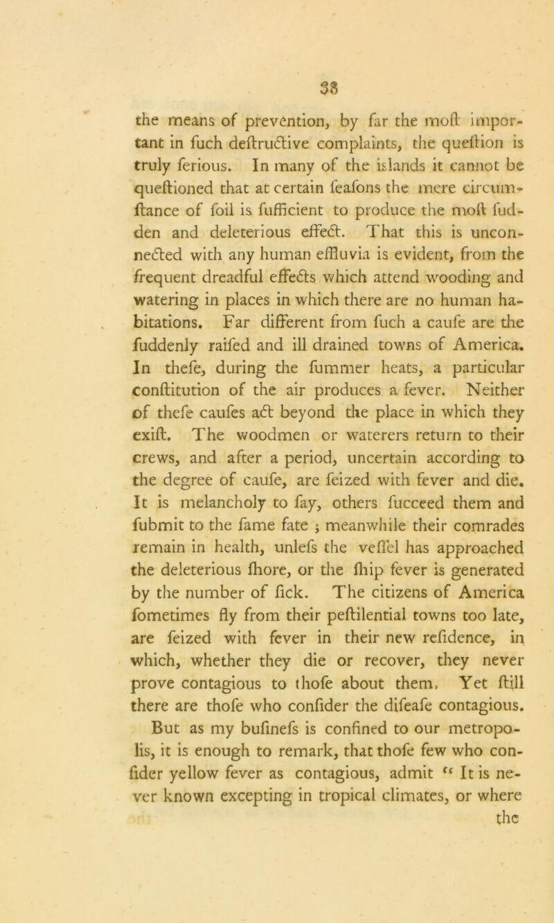 the means of prevention, by far the mod impor- tant in fuch deftriuffive complaints, the quellion is truly ferious. In many of the islands it cannot be queftioned that at certain feafons the mere oircum- flance of foil is fufficient to produce the mod Hid- den and deleterious effect. That this is uncon- ne<5ted with any human effluvia is evident, from the frequent dreadful effedts which attend wooding and watering in places in which there are no human ha- bitations. Far different from fuch a caufe are the fuddenly raifed and ill drained towns of America. In thefe, during the fummer heats, a particular conftitution of the air produces a fever. Neither of thefe caufes a£t beyond the place in which they exift. The woodmen or waterers return to their crews, and after a period, uncertain according to the degree of caufe, are feized with fever and die. It is melancholy to fay, others fucceed them and fubmit to the fame fate ; meanwhile their comrades remain in health, unlefs the veffel has approached the deleterious fhore, or the fflip fever is generated by the number of fick. The citizens of America fometimes fly from their peftilential towns too late, are feized with fever in their new refidence, in which, whether they die or recover, they never prove contagious to thofe about them. Yet ftill there are thofe who confider the difeafe contagious. But as my bufinefs is confined to our metropo- lis, it is enough to remark, that thofe few who con- fider yellow fever as contagious, admit ff It is ne- ver known excepting in tropical climates, or where the
