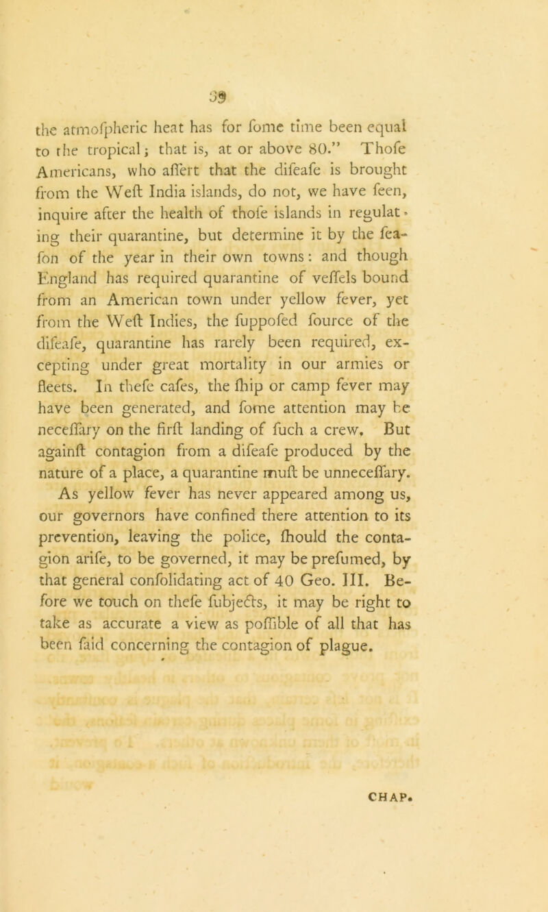 the atmofpheric heat has for fome time been equal to riie tropical; that is, at or above 80.” Thofe Americans, who afiert that the difeafe is brought from the Weft India islands, do not, we have feen, inquire after the health of thofe islands in regulat • ing their quarantine, but determine it by the fea- fon of the year in their own towns: and though England has required quarantine of veffels bound from an American town under yellow fever, yet from the Weft Indies, the fuppofed fource of the difeafe, quarantine has rarely been required, ex- cepting under great mortality in our armies or fleets. In thefe cafes, the ft) ip or camp fever may have been generated, and fome attention may be neceftary on the firft landing of fuch a crew. But againft contagion from a difeafe produced by the nature of a place, a quarantine muft be unneceflary. As yellow fever has never appeared among us, our governors have confined there attention to its prevention, leaving the police, fhould the conta- gion arife, to be governed, it may be prefumed, by that general confolidating act of 4.0 Geo. III. Be- fore we touch on thefe fubjedls, it may be right to take as accurate a view as poftible of all that has been faid concerning the contagion of plague.