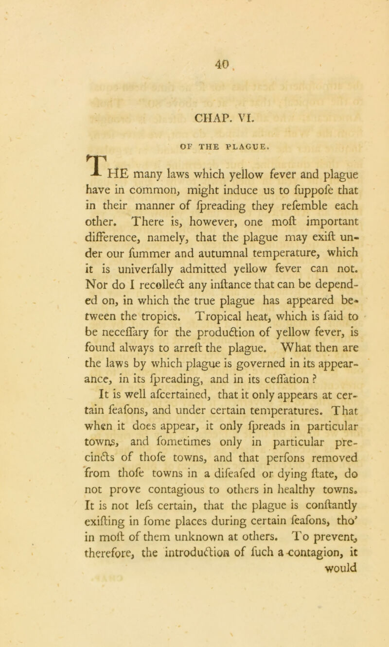 CHAP. VI. OF THE PLAGUE. T -*• HE many laws which yellow fever and plague have in common, might induce us to fuppofe that in their manner of fpreading they refemble each other. There is, however, one moft important difference, namely, that the plague may exift un- der our fummer and autumnal temperature, which it is univerfally admitted yellow fever can not. Nor do I recollect any initance that can be depend- ed on, in which the true plague has appeared be* tween the tropics. Tropical heat, which is faid to be neceffary for the production of yellow fever, is found always to arreft the plague. What then are the laws by which plague is governed in its appear- ance, in its fpreading, and in its ceffation ? It is well afcertained, that it only appears at cer- tain feafons, and under certain temperatures. That when it does appear, it only fpreads in particular townjs, and fometimes only in particular pre- cincts of thofe towns, and that perfons removed from thofe towns in a difeafed or dying ftate, do not prove contagious to others in healthy towns. It is not lefs certain, that the plague is conftantly exifting in fome places during certain feafons, tho' in molt of them unknown at others. To prevent, therefore, the introduction of fuch a -contagion, it would
