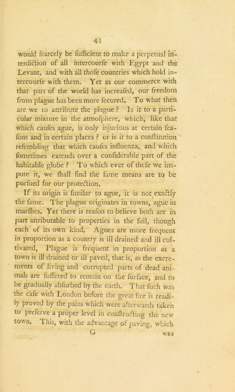 would fcarcely be fufficient to make a perpetual in- terdiction of all intercourfe with Egypt and the Levant, and with all thofe countries which hold in- tercourfe with them. Yet as our commerce with that part of the world has increafed* our freedom from plague has been more fecured. To what then are we to attribute the plague ? Is it to a parti- cular mixture in the atmofphere, which, like that: which caufes ague, is only injurious at certain fea- fons and in certain places ? or is it to a conflitution refembling that which caufes influenza, and which fometimes extends over a conflderable part of the habitable globe ? To which ever of thefe we im- pute it, we fhall find the fame means are to be purfued for our protection. If its origin is fimilar to ague, it is not exactly the fame. The plague originates in towns, ague in marfhes. Yet there is reafon to believe both are in part attributable to properties in the foil, though each of its own kind. Agues are more frequent in proportion as a country is ill drained and ill cul- tivated, Plague is frequent in proportion as a town is ill drained or ill paved, that is, as the excre- ments of living and corrupted parts of dead ani- mals are buffered to remain on the furface, and to be gradually abforbed by the earth. That fuch was the cafe with London before the great fire is readi- ly proved by the pains which were afterwards taken to preferve a proper level in conftructing the new town. This, with the advantage of paving, which G was