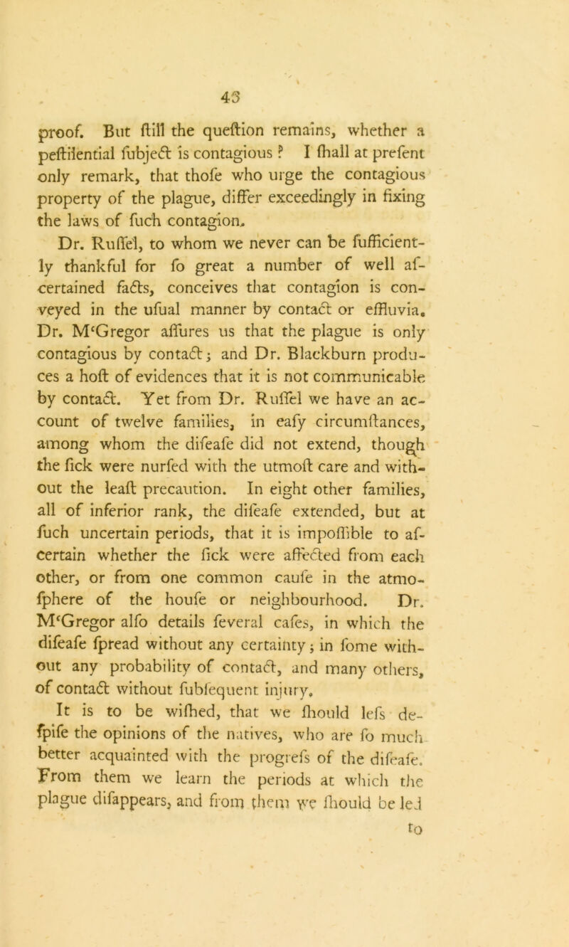 45 proof. But dill the queftion remains, whether a peftilential fubjed is contagious ? I (hall at prefent only remark, that thofe who urge the contagious property of the plague, differ exceedingly in fixing the laws of fuch contagion. Dr. Rudd, to whom we never can be diffident- ly thankful for fo great a number of well as- certained fads, conceives that contagion is con- veyed in the ufual manner by contact or effluvia. Dr. McGregor affures us that the plague is only contagious by contad; and Dr. Blackburn produ- ces a hofl of evidences that it is not communicable by contad. Yet from Dr. Rulfel we have an ac- count of twelve families, in eafy circumitances, among whom the difeafe did not extend, though the Tick were nurfed with the utmoft care and with- out the lead precaution. In eight other families, all of inferior rank, the diieafe extended, but at fuch uncertain periods, that it is impoffible to af- certain whether the fick were affeded from each other, or from one common caufe in the atmo- sphere of the houfe or neighbourhood. Dr. M'Gregor alfo details Several cafes, in which the difeafe Spread without any certainty; in Some with- out any probability of contad, and many others, of contad without Subsequent injury. It is to be wiShed, that we Should lefs de- fpife the opinions of the natives, who are fo much better acquainted with the progrefs of the difeafe. From them we learn the periods at which the plague disappears, and from them yre Should be led to