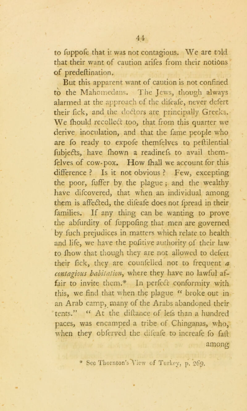 4 4 to fuppofe that it was not contagious. We are told that their want of caution arifes from their notions of predeftination. But this apparent want of caution is not confined to the M’ahomedans. The Jews, though always alarmed at the approach of the diieafe, never defert their fick, and the dodlors are principally Greeks. We fhould recoiled! too, that from this quarter we derive inoculation, and that the fame people who are fo ready to expofe themfelves to peftilential fubjedts, have fhown a readinefs to avail them- felves of cow*pox. How fhall we account for this difference ? Is it not obvious ? Few, excepting the poor, fuffer by the plague ; and the wealthy have difcovered, that when an individual among them is affedted, the difeale does not fpread in their families. If any thing can be wanting to prove the abfurdity of fuppofing that men are governed by fuch prejudices in matters which relate to health and life, we have the pofitive authority pf their law to fhow that though they are not allowed to defert their fick, they are counfelled not to frequent a contagious habitation, where they have no lawful af- fair to invite them.* In perfedc conformity with this, we find that when the plague “ broke out in an Arab camp, many of the Arabs abandoned their tents.” fC At the difiance of lefs than a hundred paces, was encamped a tribe of Chinganas, who, when they obferved the difeafe to increafe fo faff among * See Thornton’sTiew of Turkey, p. 2f<).