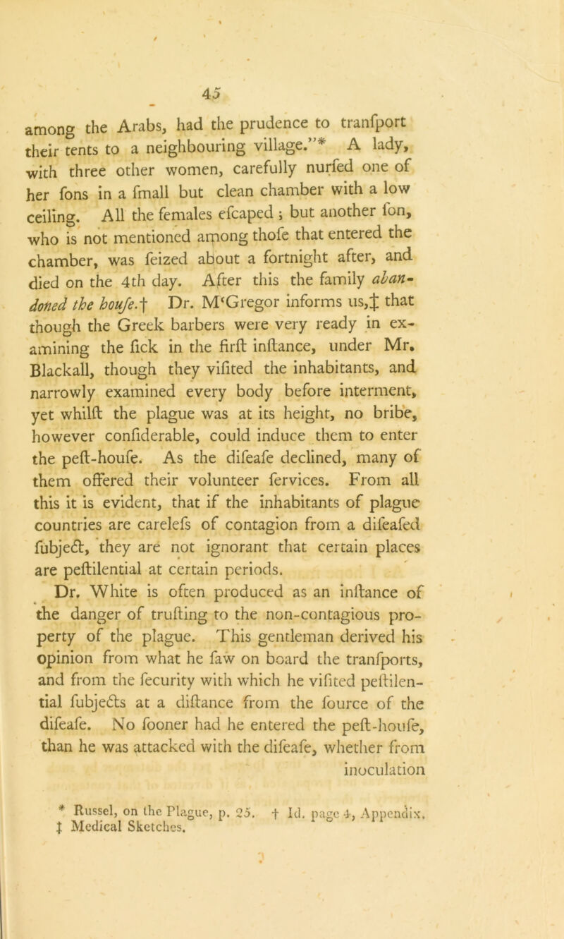 among the Arabs, had the prudence to tranfport their tents to a neighbouring village.”* A lady, with three other women, carefully nurfed one of her fons in a fmall but clean chamber with a low ceiling. All the females efcaped ; but another Ion, who is not mentioned arpong thofe that entered the chamber, was feized about a fortnight after, and died on the 4th day. After this the family aban- doned the houfe.f Dr. M‘Gregor informs us,J that though the Greek barbers were very ready in ex- amining the Tick in the firft inllance, under Mr. Blackall, though they vifited the inhabitants, and narrowly examined every body before interment, yet whilft the plague was at its height, no bribe, however confiderable, could induce them to enter the peft-houfe. As the difeafe declined, many o{ them offered their volunteer fervices. From all this it is evident, that if the inhabitants of plague countries are carelefs of contagion from a difeafed fubjedf, they are not ignorant that certain places are peftilential at certain periods. Dr, White is often produced as an inllance of the danger of trufting to the non-contagious pro- perty of the plague. This gentleman derived his opinion from what he faw on board the tranfports, and from the fecurity with which he vifited pellilen- tial fubjebls at a diflance from the fource of the difeafe. No fooner had he entered the pell-houfe, than he was attacked with the difeafe, whether from inoculation * Russel, on the Plague, p. 25. + Id. page 4, Appendix. J Medical Sketches.