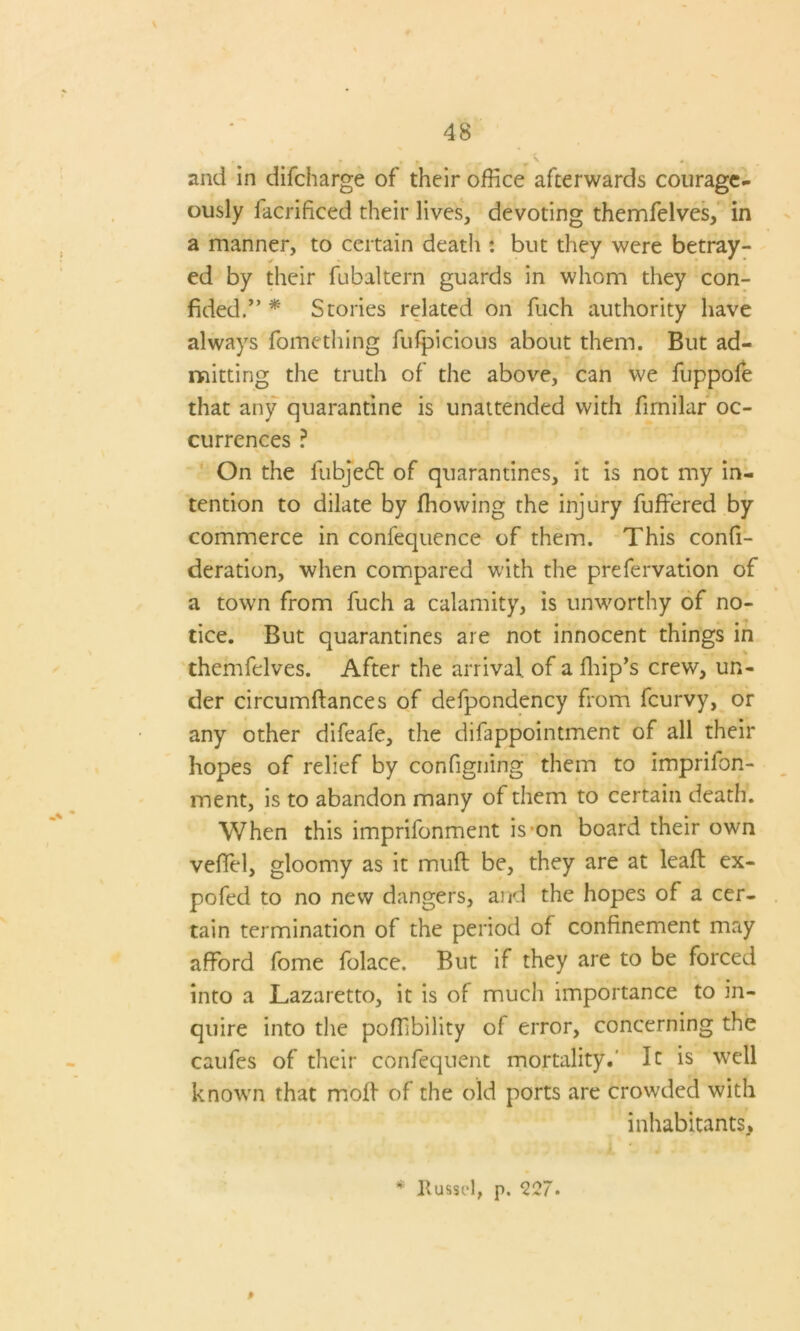 and in difcharge of their office afterwards courage- ously iacrificed their lives, devoting themfelves, in a manner, to certain death : but they were betray- ed by their fubaltern guards in whom they con- fided.’’ * Stories related on fuch authority have always fomething fufpicious about them. But ad- mitting the truth of the above, can we fuppofe that any quarantine is unattended with fimilar oc- currences ? On the fubje£t of quarantines, it is not my in- tention to dilate by ffiowing the injury fuffered by commerce in conlequence of them. This confi- deration, when compared with the prefervation of a town from fuch a calamity, is unworthy of no- tice. But quarantines are not innocent things in themfelves. After the arrival, of a fillip’s crew, un- der circumftances of defpondency from fcurvy, or any other difeafe, the difappointment of all their hopes of relief by configning them to imprifon- ment, is to abandon many of them to certain death. When this imprifonment is-on board their own velTel, gloomy as it muft be, they are at leaf! ex- pofed to no new dangers, and the hopes of a cer- tain termination of the period of confinement may afford fome folace. But if they are to be forced into a Lazaretto, it is of much importance to in- quire into the poffibility of error, concerning the caufes of their confequent mortality.' It is well known that moll of the old ports are crowded with inhabitants. * Russel, p. 227. 0