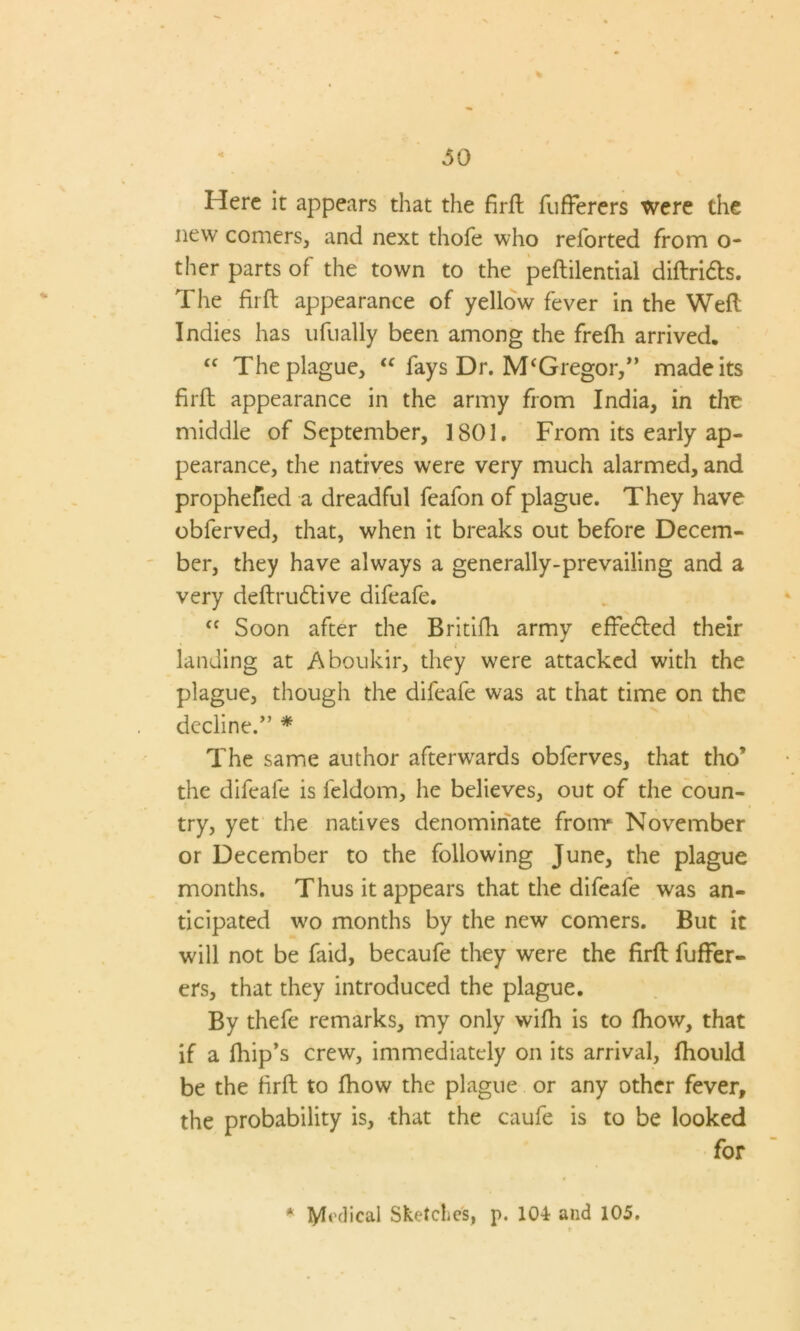 Here it appears that the firft fufferers were the new comers, and next thofe who reforted from o- ther parts of the town to the peftilential diftridts. The firft appearance of yellow fever in the Weft Indies has ufually been among the frefh arrived. “ The plague, “ fays Dr. M‘Gregor,” made its firft appearance in the army from India, in the middle of September, 1801. From its early ap- pearance, the natives were very much alarmed, and prophefied a dreadful feafon of plague. They have obferved, that, when it breaks out before Decem- ber, they have always a generally-prevailing and a very deftrudtive difeafe. <f Soon after the Britifh army effedted their landing at Aboukir, they were attacked with the plague, though the difeafe was at that time on the decline.” * The same author afterwards obferves, that tho* the difeafe is feldom, he believes, out of the coun- try, yet the natives denominate from November or December to the following June, the plague months. Thus it appears that the difeafe was an- ticipated wo months by the new comers. But it will not be faid, becaufe they were the firft fuffer- ers, that they introduced the plague. By thefe remarks, my only wifh is to fhow, that if a fhip’s crew, immediately on its arrival, fhould be the firft to fhow the plague or any other fever, the probability is, that the caufe is to be looked for * Medical Sketches, p. 104 and 105.