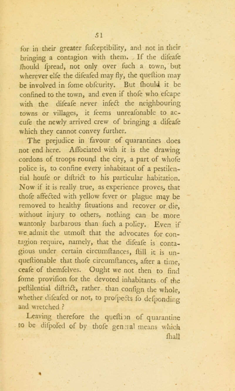 f 51 for in their greater fufceptibility, and not in their bringing a contagion with them. If the difeafe ihould fpread, not only over fuch a town, but wherever elfe the difeafed may fly, the queftion may be involved in fome obfcurity. But fhould it be confined to the town, and even if thofe who efcape with the difeafe never infed the neighbouring towns or villages, it feems unreafonable to ac- cufe the newly arrived crew of bringing a difeafe which they cannot convey further. The prejudice in favour of quarantines does not end here. Aflociated with it is the drawing cordons of troops rougd the city, a part of whofe police is, to confine every inhabitant of a pestilen- tial houfe or diftrid to his particular habitation. Now if it is really true, as experience proves., that thofe afteded with yellow fever or plague may be removed to healthy fituations and recover or die, without injury to others, nothing can be more wantonly barbarous than fuch a policy. Even if we admit the utmoft that the advocates for con- tagion require, namely, that the difeafe is conta- gious under certain circumftances, Hill it is un- queftionable that thofe circumftances, after a time, ceafe of themfelves. Ought we not then to find fome provifion for the devoted inhabitants of the peftilential diftrid, rather than confign the whole, whether difeafed or not, to profpeds fo defponding and wretched ? Leaving therefore the queftion of quarantine to be difpofed of by thofe gen ual means which Hull