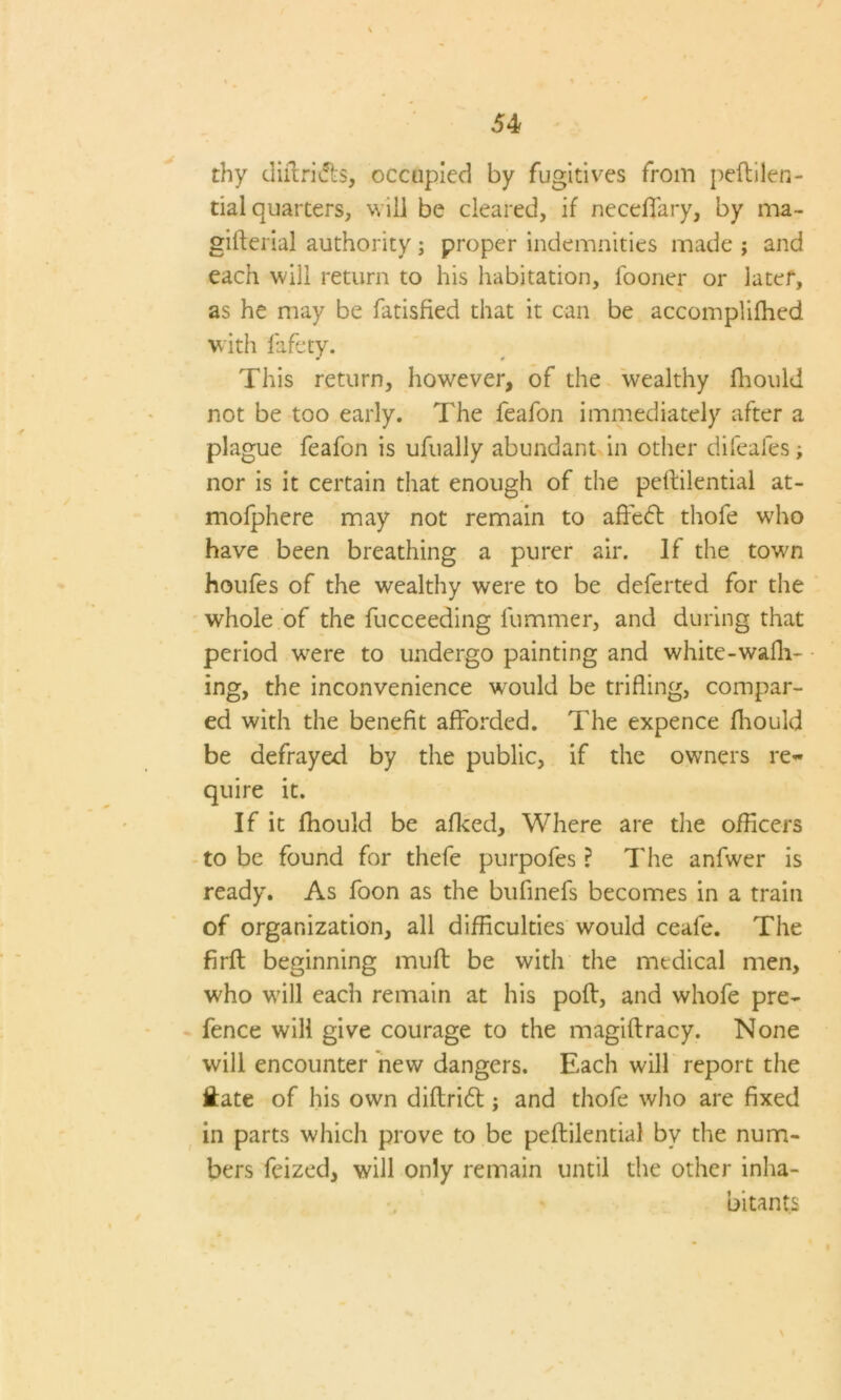 thy diftritfts, occupied by fugitives from peftilen- tial quarters, will be cleared, if neceffary, by ma- gifterial authority; proper indemnities made ; and each will return to his habitation, fooner or later, as he may be fatisfied that it can be accomplifhed with fafety. This return, however, of the wealthy fhould not be too early. The feafon immediately after a plague feafon is ufually abundant in other difeafes; nor is it certain that enough of the peftilential at- mofphere may not remain to affiedt thole who have been breathing a purer air. If the town houfes of the wealthy were to be deferted for the whole of the fucceeding fummer, and during that period were to undergo painting and white-wafh- ing, the inconvenience would be trifling, compar- ed with the benefit afforded. The expence fhould be defrayed by the public, if the owners re- quire it. If it fhould be afked. Where are the officers to be found for thefe purpofes ? The anfwer is ready. As foon as the bufinefs becomes in a train of organization, all difficulties would ceafe. The firft beginning mull be with the medical men, who will each remain at his poll, and whofe pre- fence will give courage to the magiftracy. None will encounter new dangers. Each will report the Hate of his own diftridl; and thofe who are fixed in parts which prove to be peftilential by the num- bers feized, will only remain until the other inha- bitants \