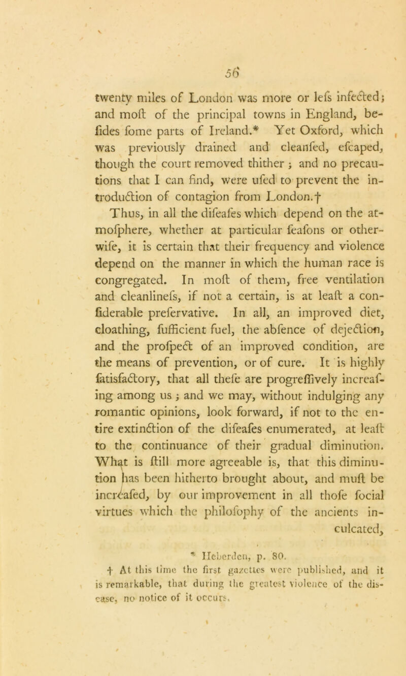 \ twenty miles of London was more or lefs infected; and moft of the principal towns in England, be- lides fome parts of Ireland.* Yet Oxford, w'hich was previously drained and cleanfed, efcaped, though the court removed thither ; and no precau- tions that I can find, were ufed to prevent the in- troduftion of contagion from London, f Thus, in all the difeafes which depend on the at- mofphere, whether at particular feafons or other- wife, it is certain that their frequency and violence depend on the manner in which the human race is congregated. In moft of them, free ventilation and cleanlinefs, if not a certain, is at leaft a con- fiderable prefervative. In all, an improved diet, cloathing, fufficient fuel, the abfence of deje&ion, and the profpeff of an improved condition, are the means of prevention, or of cure. It is highly fatisfacftory, that all thefe are progreffively increaf- ing among us ; and we may, without indulging any romantic opinions, look forward, if not to the en- tire extinftion of the difeafes enumerated, at lealt to the continuance of their gradual diminution. Whgt is ftill more agreeable is, that this diminu- tion has been hitherto brought about, and muff be increafed, by our improvement in all thofe focial virtues which the philofophy of the ancients in- culcated. * Ileberdcn, p. 80. f At this time the first gazettes were published, and it is remarkable, that during the greatest violence of the dis- ease. no notice of it occurs.
