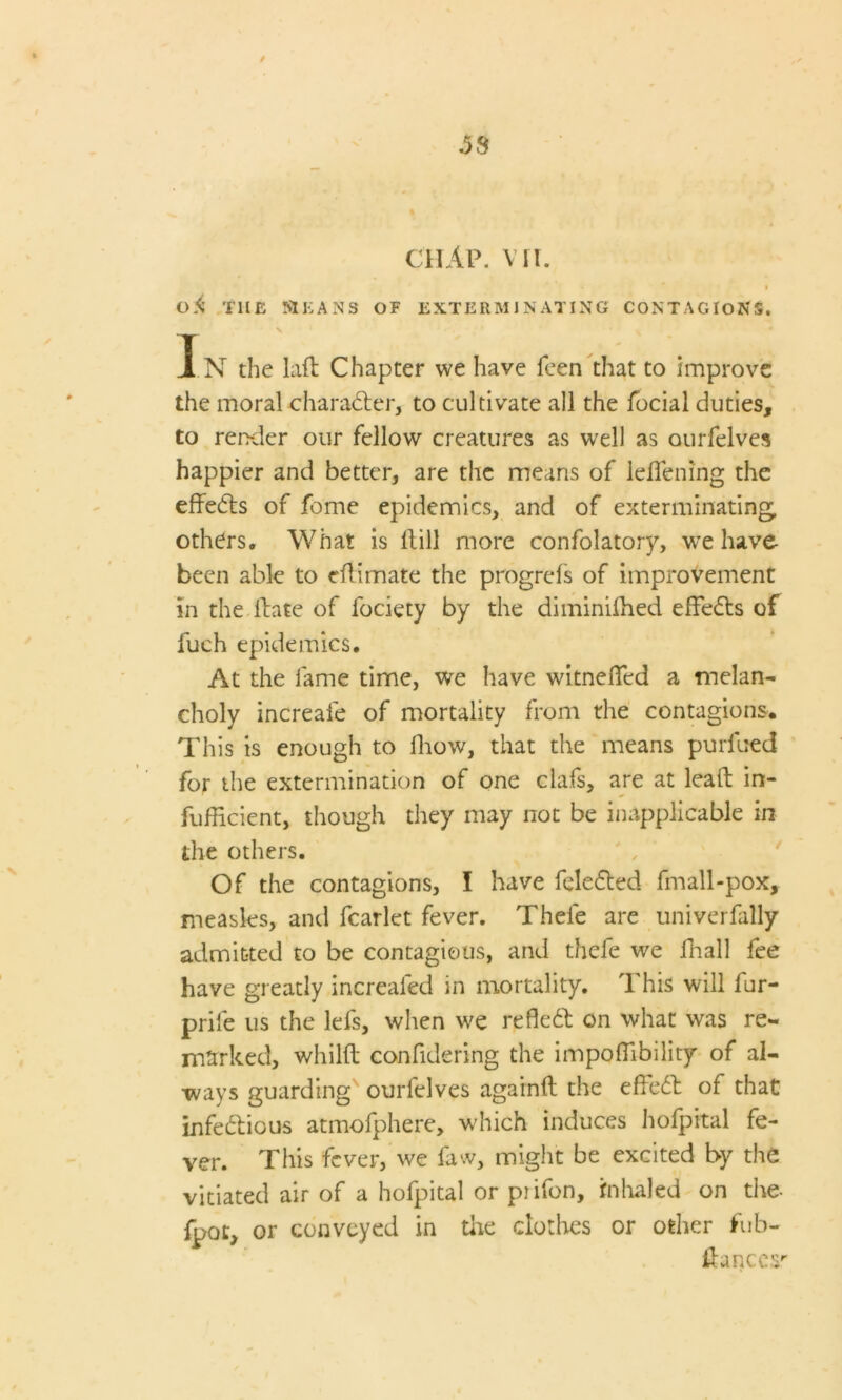 / .58 CHAP. VII. 0<i THE MEANS OF EXTERMINATING CONTAGIONS. V In the lafl Chapter we have feen that to improve the moral character, to cultivate all the focial duties, to render our fellow creatures as well as ourfelves happier and better, are the means of ldTening the effedts of feme epidemics, and of exterminating, others. What is Hill more confolatory, we have been able to eflimate the progrefs of improvement in the Hate of fociety by the diminilhed effedts of fueh epidemics. At the fame time, we have witneffed a melan- choly increafe of mortality from the contagions. This is enough to ffrow, that the means purlued for the extermination of one ciafs, are at leaH in- fufficient, though they may not be inapplicable in the others. Of the contagions, I have feledted fmall-pox, measles, and fcarlet fever. Thefe are univerfally admitted to be contagious, and thefe we ffiall fee have greatly increafed in mortality. This will fur- prife us the lefs, when we refledt on what was re- marked, whilH confidering the impofTibility of al- ways guarding ourfelves againff the effedt of that infedtious atmofphere, which induces holpital fe- ver. This fever, we faw, might be excited by the vitiated air of a hofpital or piifon, inhaled on the- fpot, or conveyed in tire clothes or other fub- Hances''
