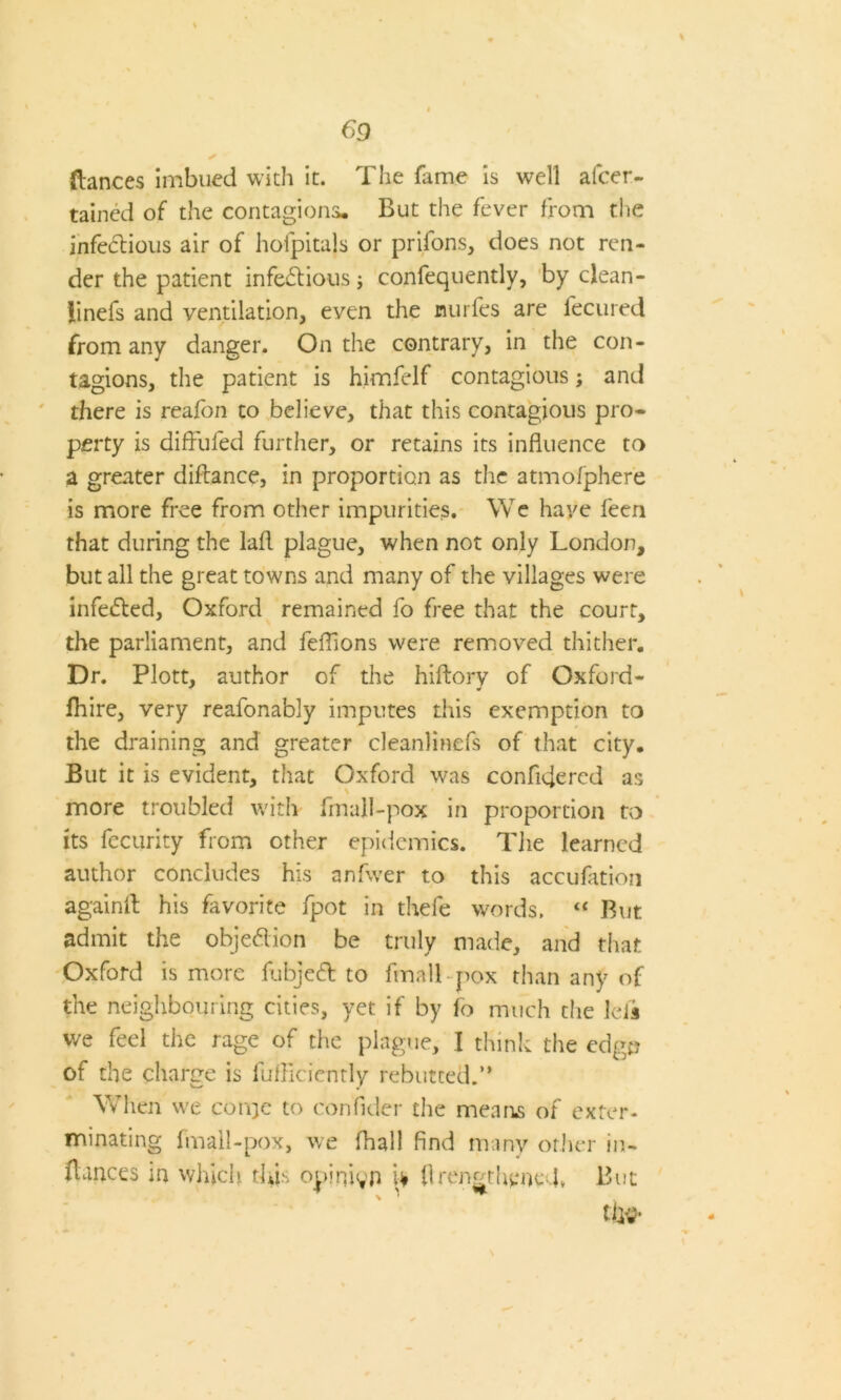 69 (lances imbued with it. The fame is well alcer- tained of the contagions. But the fever from the infectious air of hofpitals or prifons, does not ren- der the patient infectious j confequently, by clean- linefs and ventilation, even the nurfes are fecured from any danger. On the contrary, in the con- tagions, the patient is himfelf contagious; and there is reafon to believe, that this contagious pro- perty is diffufed further, or retains its influence to a greater diftance, in proportion as the atmofphere is more free from other impurities. We have feen that during the lafl plague, when not only London, but all the great towns and many of the villages were infeCted, Oxford remained fo free that the court, the parliament, and feflions were removed thither. Dr. Plott, author of the hiftory of Oxford- (hire, very reafonably imputes this exemption to the draining and greater cleanlinefs of that city. But it is evident, that Oxford was confidercd as more troubled with fmall-pox in proportion to its fecurity from other epidemics. The learned author concludes his anfwer to this accufation againft his favorite fpot in thefe words. « But admit the objeClion be truly made, and that Oxford is more fubjeCl to fmall-pox than any of the neighbouring cities, yet if by fo much the lefs we feel the rage of the plague, I think the edge of the charge is fufficiently rebutted.” When we coivje to confider the means of exter- minating fmall-pox, we fhall find many other in- fiances in which this opinion U (IrengtheneT But tlw-