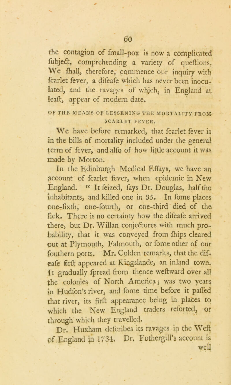 the contagion of fmall-pox is now a complicated fubjedt, comprehending a variety of queftions. We fhall, therefore, commence our inquiry with fcarlet fever, a difeafe which has never been inocu- lated, and the ravages of which, in England at leaft, appear of modern date. OF THE MEANS OF LESSENING THE MORTALITY FROM SCARLET FEVER. We have before remarked, that fcarlet fever is in the bills of mortality included under the general term of fever, and alfo of how little account it was made by Morton. In the Edinburgh Medical Eflays, we have an account of fcarlet fever, when epidemic in New England. Cf Itfeized, fays Dr. Douglas, half the inhabitants, and killed one in 35. In fome places one-fixth, one-fourth, or one-third died of the fick. There is no certainty how the difeafe arrived there, but Dr. Willan conjedtures with much pro- bability, that it was conveyed from fliips cleared out at Plymouth, Falmouth, or fome other of our fouthern ports. Mr. Colden remarks, that the dif- eafe firft appeared at KLogslande, an inland town. It gradually fpread from thence weftward over all (he colonies of North America; was two years in Hudfon’s river, and fome time before it paffed that river, its firft appearance being in places to which the New England traders reforted, or through which they travelled. Dr. Huxham defcribes its ravages in the Weft pf England in 1734. Dr. Fothergill’s account is ~ ' well