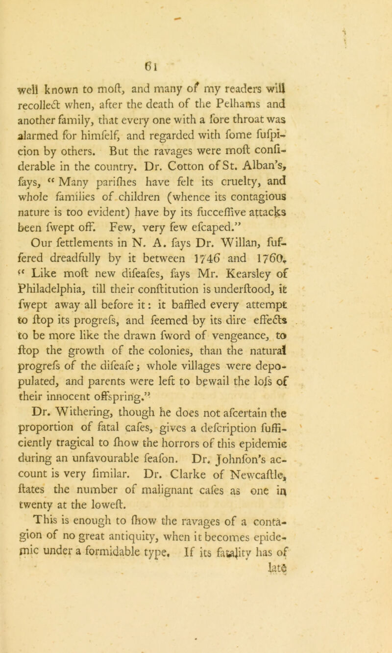 well known to mod, and many of my readers will recollect when, after the death of die Pelhams and another family, that every one with a fore throat was alarmed for himfelf, and regarded with fome fufpi- cion by others. But the ravages were molt confi- derable in the country. Dr. Cotton of St. Alban’s, fays, “ Many parifhes have felt its cruelty, and whole families of children (whence its contagious nature is too evident) have by its fuccefflve attacks been fwept off. Few, very few efcaped.” Our fettlements in N. A. fays Dr. Willan, fuf- fered dreadfully by it between 1746 and 1760* *f Like mod new difeafes, fays Mr. Kearsley of Philadelphia, till their conftitution is underftood, it fwept away all before it: it baffled every attempt to flop its progrefs, and feemed by its dire effects to be more like the drawn fword of vengeance, to flop the growth of the colonies, than the natural progrefs of the difeafe; whole villages were depo- pulated, and parents were left to bewail the lols of their innocent offspring.” Dr. Withering, though he does not afcertain the proportion of fatal cafes, gives a defcription fuffi- ciently tragical to fhow the horrors of this epidemie during an unfavourable feafon. Dr. Johnlon’s ac- count is very fimilar. Dr. Clarke of Newcaflle, flates the number of malignant cafes as one in twenty at the lowed. This is enough to fhow the ravages of a conta- gion of no great antiquity, when it becomes epide- mic under a formidable type. If its faiajitv has of lat$