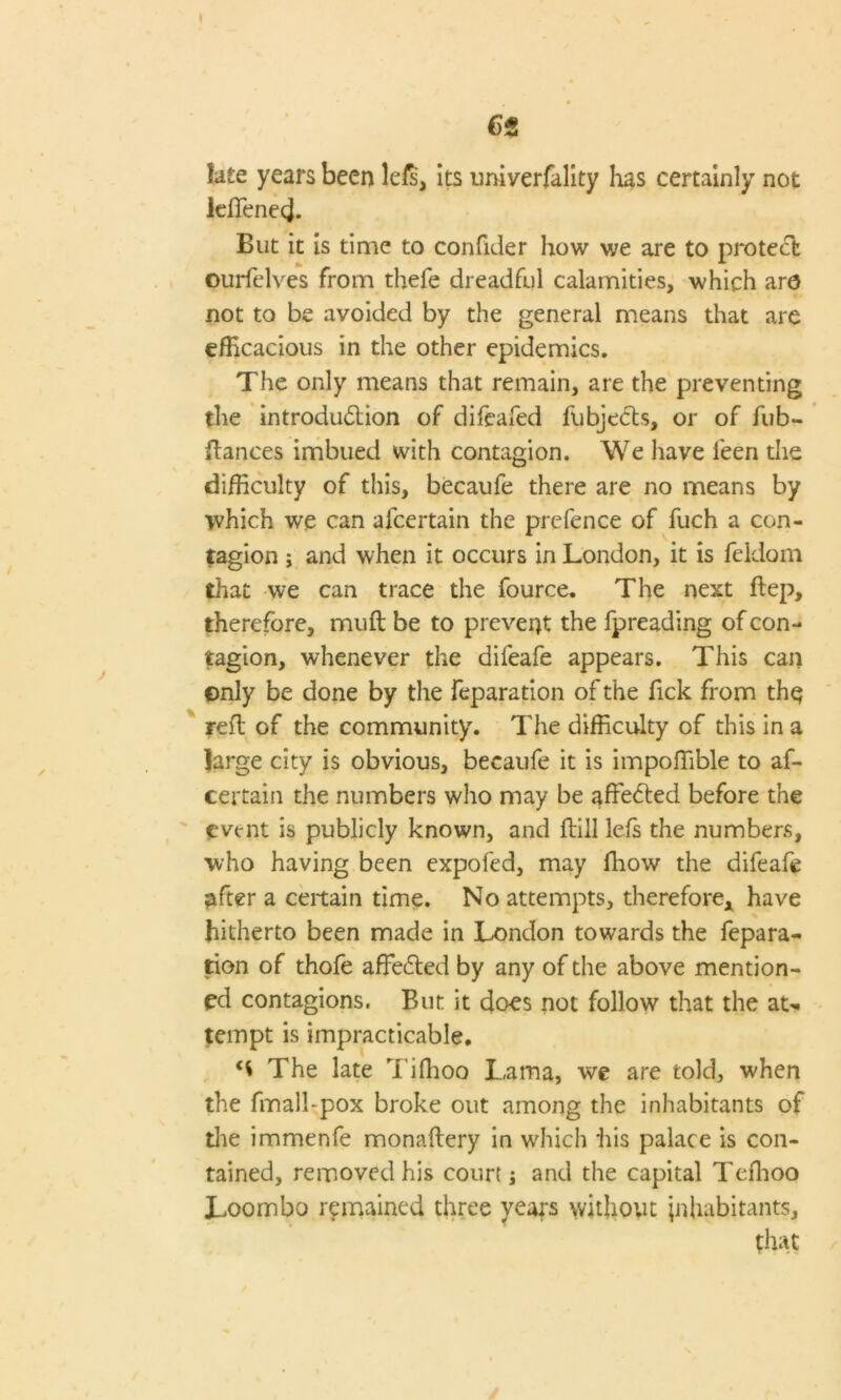 ( C)t k£e years been lefs, its univerfality has certainly not ieffenecj. But it is time to confider how we are to protect ourfelves from thefe dreadful calamities, which arc not to be avoided by the general means that are efficacious in the other epidemics. The only means that remain, are the preventing the introduction of difeafed fubjeCts, or of fub- ilances imbued with contagion. We have feen the difficulty of this, becaufe there are no means by which we can afcertain the prefence of fuch a con- tagion ; and when it occurs in London, it is feidom that we can trace the fource. The next ftep, therefore, muft be to prevent the fpreading of con- tagion, whenever the difeafe appears. This can ©nly be done by the reparation of the fick from thq reft of the community. The difficulty of this in a large city is obvious, becaufe it is impoffible to af- certain the numbers who may be affeCted before the event is publicly known, and ftill lefs the numbers, who having been expofed, may ffiow the difeafe after a certain time. No attempts, therefore* have hitherto been made in London towards the repara- tion of thofe affeCted by any of the above mention- ed contagions. But it does not follow that the aN tempt is impracticable. The late Tiffioo Lama, we are told, when the fmall-pox broke out among the inhabitants of the immenfe monaftery in which his palace is con- tained, removed his court; and the capital Teffioo Loombo remained three years without inhabitants, that