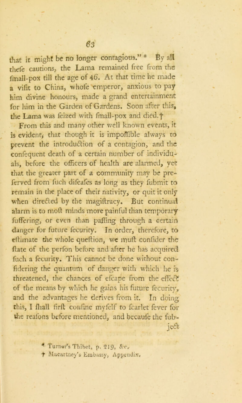 \ 63 that it might be no longer contagious ” * By all thele cautions, the Lama remained free from the fmall-pox till the age of 46. At that time he made a vifit to China, whofe emperor, anxious to pay him divine honours, made a grand entertainment for him in the Garden of Gardens. Soon after this, the Lama was feized with fmall-pox and died.f From this and many other well known events, it is evident, that though it is importable always to prevent the introduction of a contagion, and the confequent death of a certain number of individu- als, before the officers of health are alarmed, vet that the greater part of a community may be pre* ferved from fuch difeafes as long as they fubmit to remain in the place of their nativity, or quit it only when directed by the magiftracy. But continual alarm is to mod minds more painful than temporary fuffering, or even than palling through a certain danger for future fecurity. In order, therefore, to eftimate the whole queftion, we ltjuft confider the Fate of the perfon before and after he has acquired fuch a fecurity. This cannot be done without con- fidcring the quantum of danger with which he is threatened, the chances of efcape from the effeC? of the means by which he gains his future fecurity, and the advantages he derives from it. In doing this, I fliall firF confine myfelf to fcarlet fever for Fie reafons before mentioned, and becaufe the fub- jeCV *■ Turner's Thibet, p. 219> t Macartney’s Embassy, Appendix,