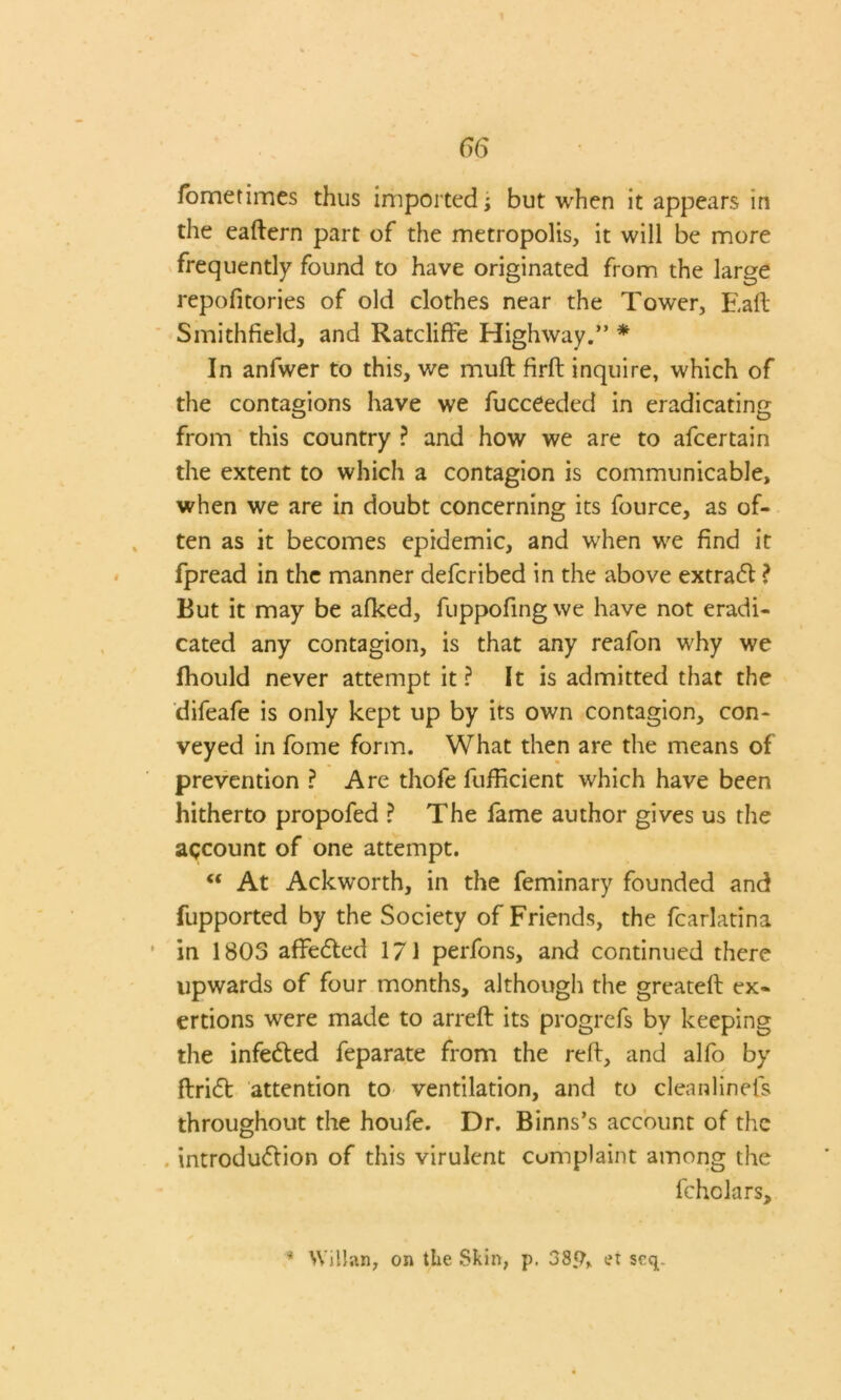 fometimes thus imported; but when it appears in the eaftern part of the metropolis, it will be more frequently found to have originated from the large repofitories of old clothes near the Tower, Eall Smithfield, and Ratcliffe Highway.” * In anfwer to this, we muft firft inquire, which of the contagions have we fucceeded in eradicating from this country ? and how we are to afcertain the extent to which a contagion is communicable, when we are in doubt concerning its fource, as of- ten as it becomes epidemic, and when we find it fpread in the manner defcribed in the above extra# ? But it may be afked, fuppofing we have not eradi- cated any contagion, is that any reafon why we Ihould never attempt it ? It is admitted that the difeafe is only kept up by its own contagion, con- veyed in fome form. What then are the means of prevention ? Are thofe fufiicient which have been hitherto propofed ? The fame author gives us the account of one attempt. “ At Ackworth, in the feminary founded and fupported by the Society of Friends, the fcarlatina in 1803 affeCted 171 perfons, and continued there upwards of four months, although the greateft ex- ertions were made to arreft its progrefs by keeping the infeCted feparate from the reft, and alfo by ftriCfc attention to ventilation, and to cleanlinefs throughout the houfe. Dr. Binns’s account of the introduction of this virulent complaint among the fchclars. * Willan, on the Skin, p. 38g, et scq.