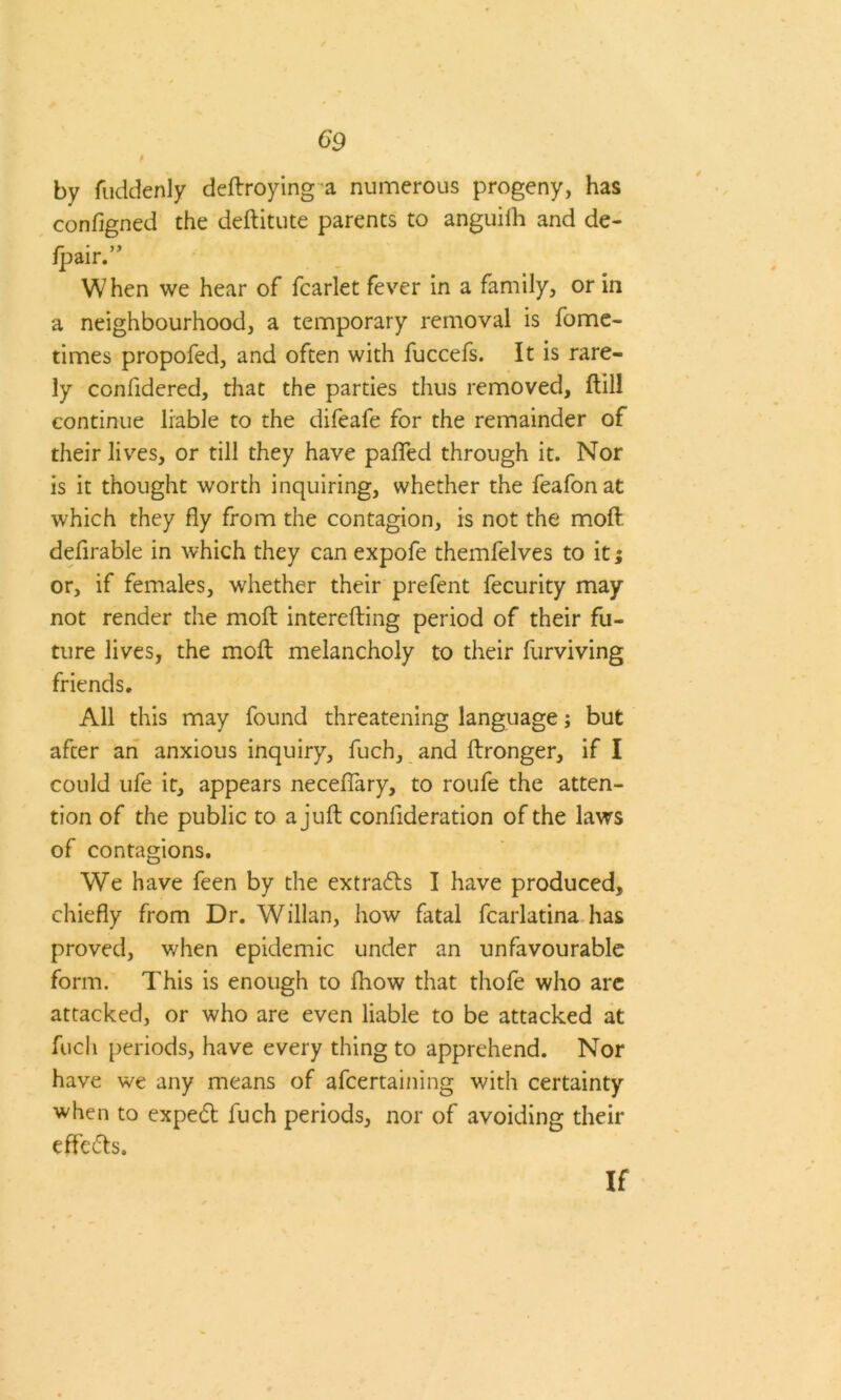 by fuddenly deftroyinga numerous progeny, has configned the deftitute parents to anguiih and de- fpair.” When we hear of fcarlet fever in a family, or in a neighbourhood, a temporary removal is fome- times propofed, and often with fuccefs. It is rare- ly confidered, that the parties thus removed, ftili continue liable to the difeafe for the remainder of their lives, or till they have paired through it. Nor is it thought worth inquiring, whether the feafonat which they fly from the contagion, is not the moft defirable in which they can expofe themfelves to it; or, if females, whether their prefent fecurity may not render the moft interefting period of their fu- ture lives, the moft melancholy to their furviving friends. All this may found threatening language j but after an anxious inquiry, fuch, and ftronger, if I could ufe it, appears neceflary, to roufe the atten- tion of the public to a juft conlideration of the laws of contagions. We have feen by the extrads I have produced, chiefly from Dr. Willan, how fatal fcarlatina has proved, when epidemic under an unfavourable form. This is enough to fhow that thofe who are attacked, or who are even liable to be attacked at fuch periods, have every thing to apprehend. Nor have we any means of afcertaining with certainty when to exped fuch periods, nor of avoiding their effeds. If