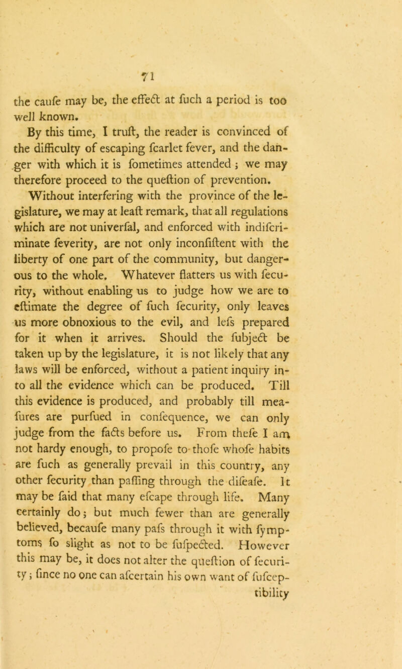 the caufe may be, the effed at fuch a period is too well known. By this time, I truft, the reader is convinced of the difficulty of escaping fcarlet fever, and the dan- ger with which it is fometimes attended ; we may therefore proceed to the queftion of prevention. Without interfering with the province of the le- gislature, we may at leaft remark, that all regulations which are not univerfal, and enforced with indifcri- minate feverity, are not only inconfiftent with the liberty of one part of the community, but danger- ous to the whole. Whatever flatters us with fecu- rity, without enabling us to judge how we are to eftimate the degree of fuch fecurity, only leaves us more obnoxious to the evil, and lefs prepared for it when it arrives. Should the fubjed be taken up by the legislature, it is not likely that any laws will be enforced, without a patient inquiry in- to all the evidence which can be produced. Till this evidence is produced, and probably till mea- fures are purfued in confequence, we can only judge from the fads before us. From thefe I am not hardy enough, to propofe to thofe whofe habits are fuch as generally prevail in this country, any other fecurity than palling through the difeafe. It may be faid that many efcape through life. Many certainly do; but much fewer than are generally believed, becaufe many pafs through it with fymp- toms fo slight as not to be fufpeded. However this may be, it does not alter the queftion of fecuri- ty ; flnce no one can afcertain his own want of fufcep- tibility