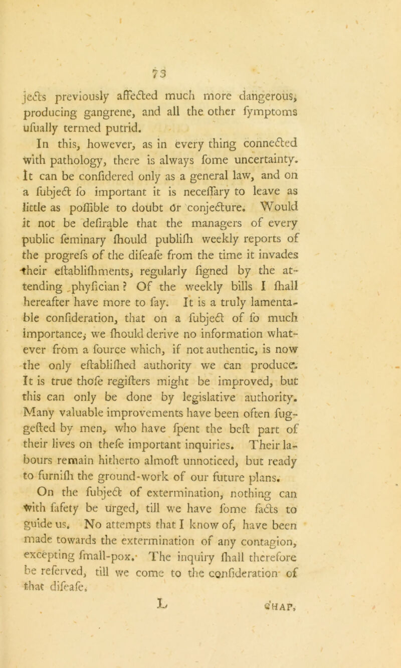 73 jeds previously afFeded much more dangerous, producing gangrene, and all the other fymptoms ufually termed putrid. In this, however, as in every thing connected with pathology, there is always fome uncertainty. It can be confidered only as a general law, and on a fubjed fo important it is necelTary to leave as little as pofilble to doubt Or conjecture. Would it not be defirable that the managers of every public feminary fhould publifh weekly reports of the progrefs of the difeafe from the time it invades -their eltablifhments, regularly figned by the at- tending ^phylician ? Of the weekly bills I fhall hereafter have more to fay. It is a truly lamenta- ble confideration, that on a fubjed of fo much importance; we fhould derive no information what- ever from a fource which, if not authentic, is now the only eftablifhed authority w-e can produce. It is true thofe regiflers might be improved, but this can only be done by legislative authority. Many valuable improvements have been often fug- gefted by men, who have fpent the bell part of their lives on thefe important inquiries. Their la- bours remain hitherto almoft unnoticed, but ready to furnifh the ground-work of our future plans. On the fubjed of extermination, nothing can With fafety be urged, till we have fome fads to guide us. No attempts that I know of, have been made towards the extermination of any contagion, excepting fmall-pox,* The inquiry fhall therefore b-e referved, till we come to the confideration of that difeafe. JL CHAP,