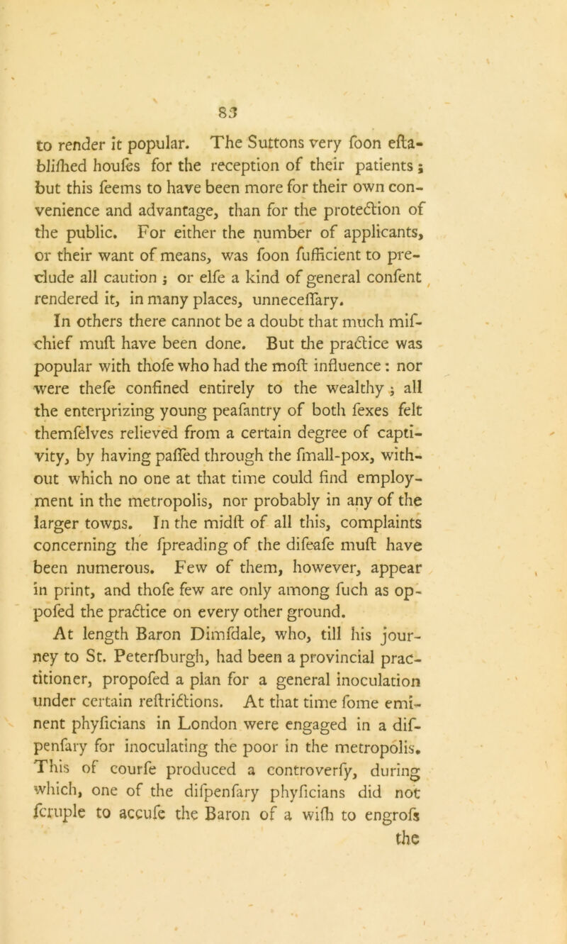 8:7 to render it popular. The Suttons very foon efta- blifhed houles for the reception of their patients; but this feems to have been more for their own con- venience and advantage, than for the protection of the public. For either the number of applicants, or their want of means, was foon fufficient to pre- clude all caution ; or elfe a kind of general confent rendered it, in many places, unnecefiary. In others there cannot be a doubt that much mif- chief muft have been done. But die practice was popular with thofe who had the moft influence: nor were thefe confined entirely to the wealthy ; all the enterprizing young peafantry of both fexes felt themfelves relieved from a certain degree of capti- vity, by having pafied through the fmall-pox, with- out which no one at that time could find employ- ment in the metropolis, nor probably in any of the larger towns. In the midft of all this, complaints concerning the fpreading of the difeafe muft have been numerous. Few of them, however, appear in print, and thofe few are only among fuch as op- pofed the praCtice on every other ground. At length Baron Dimfdale, who, till his jour- ney to St. Peterfburgh, had been a provincial prac- titioner, propofed a plan for a general inoculation under certain reftriCtions. At that time fome emi- nent phyficians in London were engaged in a dif- penfary for inoculating the poor in the metropolis. This of courfe produced a controverfy, during which, one of the difpenfary phyficians did not fcruple to accufe the Baron of a wifli to engrofs the